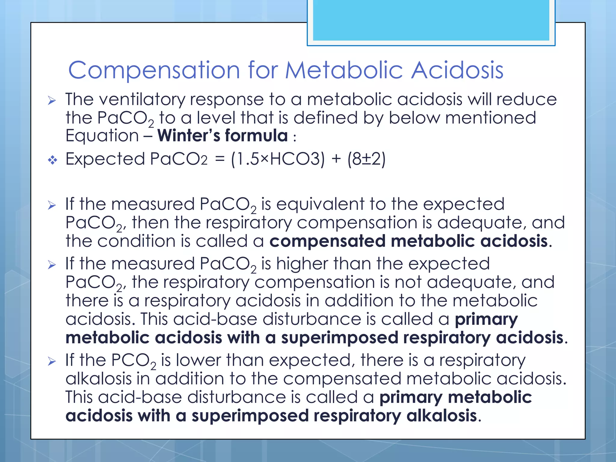 Compensation for Metabolic Acidosis
   The ventilatory response to a metabolic acidosis will reduce
    the PaCO2 to a level that is defined by below mentioned
    Equation – Winter’s formula :
   Expected PaCO2 = (1.5×HCO3) + (8±2)

   If the measured PaCO2 is equivalent to the expected
    PaCO2, then the respiratory compensation is adequate, and
    the condition is called a compensated metabolic acidosis.
   If the measured PaCO2 is higher than the expected
    PaCO2, the respiratory compensation is not adequate, and
    there is a respiratory acidosis in addition to the metabolic
    acidosis. This acid-base disturbance is called a primary
    metabolic acidosis with a superimposed respiratory acidosis.
   If the PCO2 is lower than expected, there is a respiratory
    alkalosis in addition to the compensated metabolic acidosis.
    This acid-base disturbance is called a primary metabolic
    acidosis with a superimposed respiratory alkalosis.
 