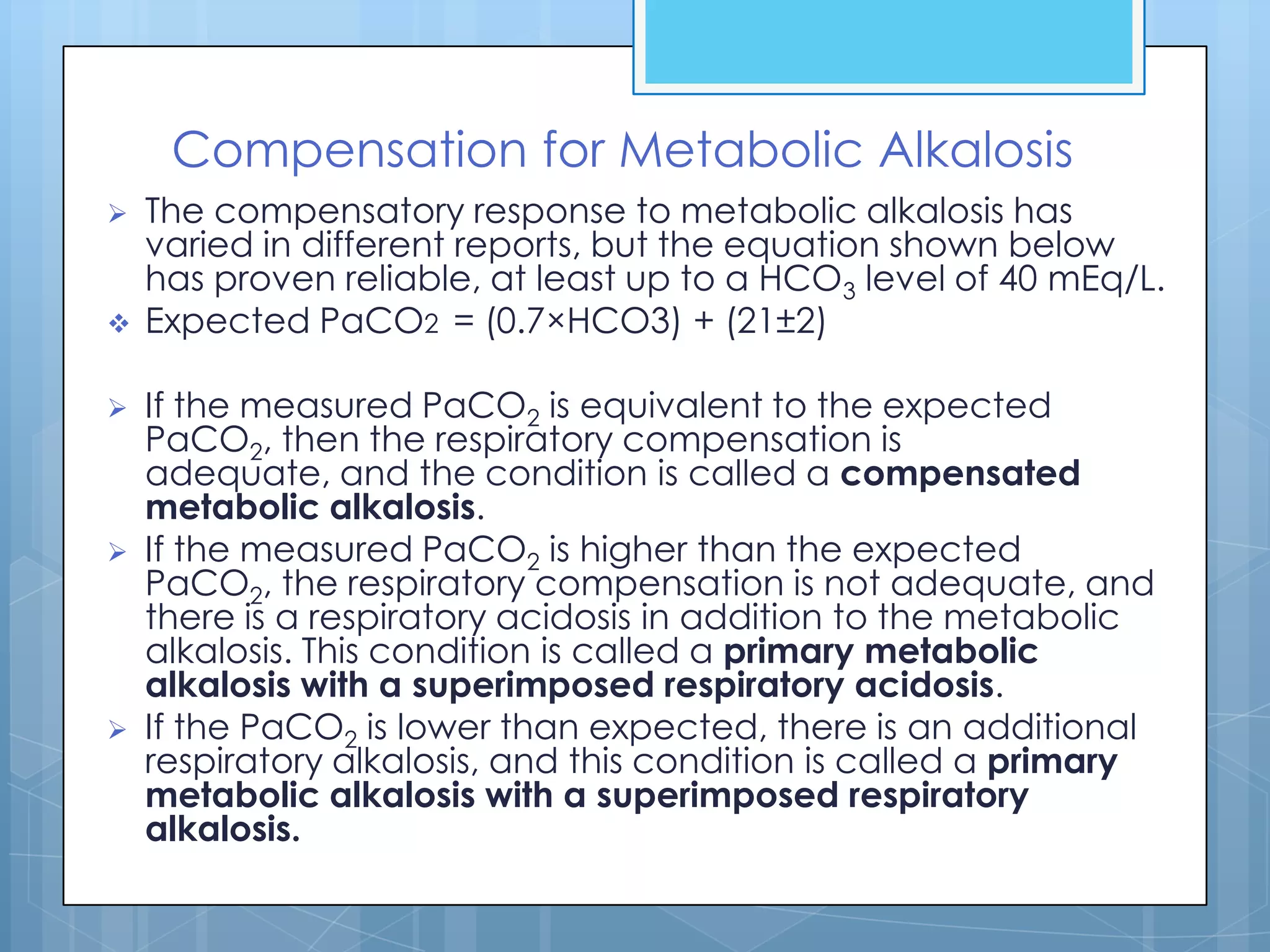 Compensation for Metabolic Alkalosis
   The compensatory response to metabolic alkalosis has
    varied in different reports, but the equation shown below
    has proven reliable, at least up to a HCO3 level of 40 mEq/L.
   Expected PaCO2 = (0.7×HCO3) + (21±2)

   If the measured PaCO2 is equivalent to the expected
    PaCO2, then the respiratory compensation is
    adequate, and the condition is called a compensated
    metabolic alkalosis.
   If the measured PaCO2 is higher than the expected
    PaCO2, the respiratory compensation is not adequate, and
    there is a respiratory acidosis in addition to the metabolic
    alkalosis. This condition is called a primary metabolic
    alkalosis with a superimposed respiratory acidosis.
   If the PaCO2 is lower than expected, there is an additional
    respiratory alkalosis, and this condition is called a primary
    metabolic alkalosis with a superimposed respiratory
    alkalosis.
 