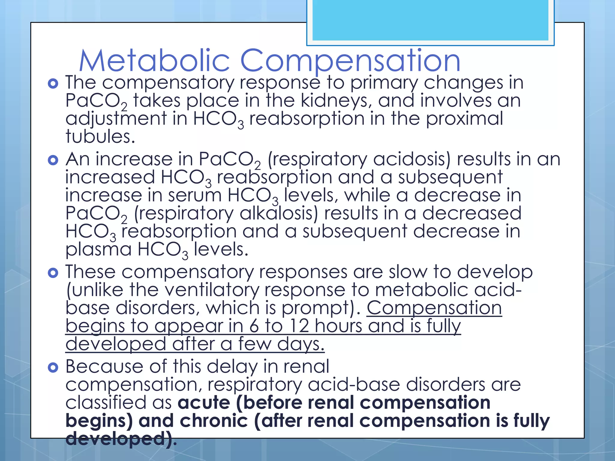 Metabolic Compensation
   The compensatory response to primary changes in
    PaCO2 takes place in the kidneys, and involves an
    adjustment in HCO3 reabsorption in the proximal
    tubules.
   An increase in PaCO2 (respiratory acidosis) results in an
    increased HCO3 reabsorption and a subsequent
    increase in serum HCO3 levels, while a decrease in
    PaCO2 (respiratory alkalosis) results in a decreased
    HCO3 reabsorption and a subsequent decrease in
    plasma HCO3 levels.
   These compensatory responses are slow to develop
    (unlike the ventilatory response to metabolic acid-
    base disorders, which is prompt). Compensation
    begins to appear in 6 to 12 hours and is fully
    developed after a few days.
   Because of this delay in renal
    compensation, respiratory acid-base disorders are
    classified as acute (before renal compensation
    begins) and chronic (after renal compensation is fully
    developed).
 