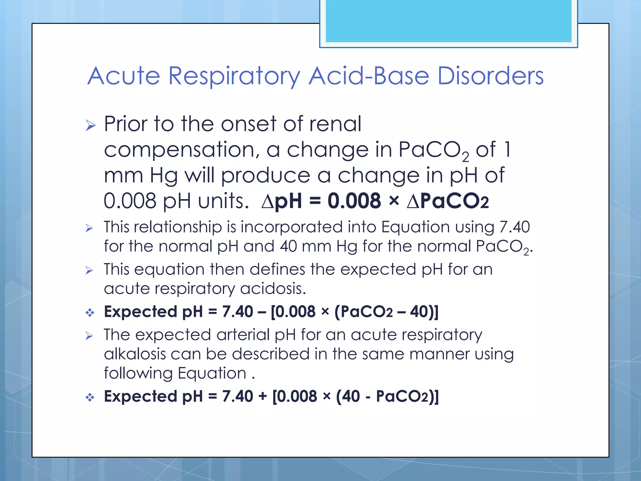 Acute Respiratory Acid-Base Disorders
   Prior to the onset of renal
    compensation, a change in PaCO2 of 1
    mm Hg will produce a change in pH of
    0.008 pH units. ∆pH = 0.008 × ∆PaCO2
   This relationship is incorporated into Equation using 7.40
    for the normal pH and 40 mm Hg for the normal PaCO2.
   This equation then defines the expected pH for an
    acute respiratory acidosis.
   Expected pH = 7.40 – [0.008 × (PaCO2 – 40)]
   The expected arterial pH for an acute respiratory
    alkalosis can be described in the same manner using
    following Equation .
   Expected pH = 7.40 + [0.008 × (40 - PaCO2)]
 