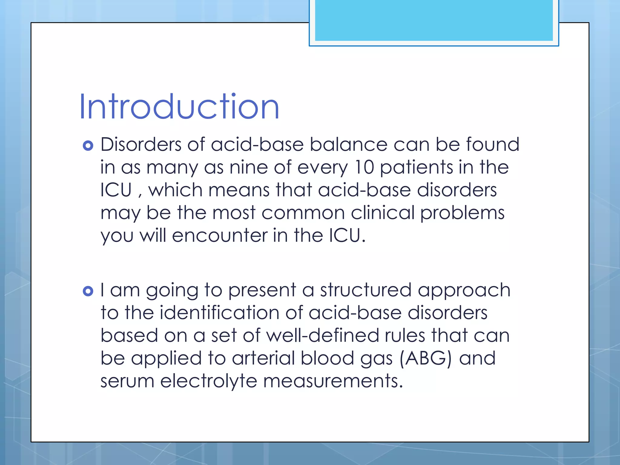 Introduction
   Disorders of acid-base balance can be found
    in as many as nine of every 10 patients in the
    ICU , which means that acid-base disorders
    may be the most common clinical problems
    you will encounter in the ICU.

   I am going to present a structured approach
    to the identification of acid-base disorders
    based on a set of well-defined rules that can
    be applied to arterial blood gas (ABG) and
    serum electrolyte measurements.
 