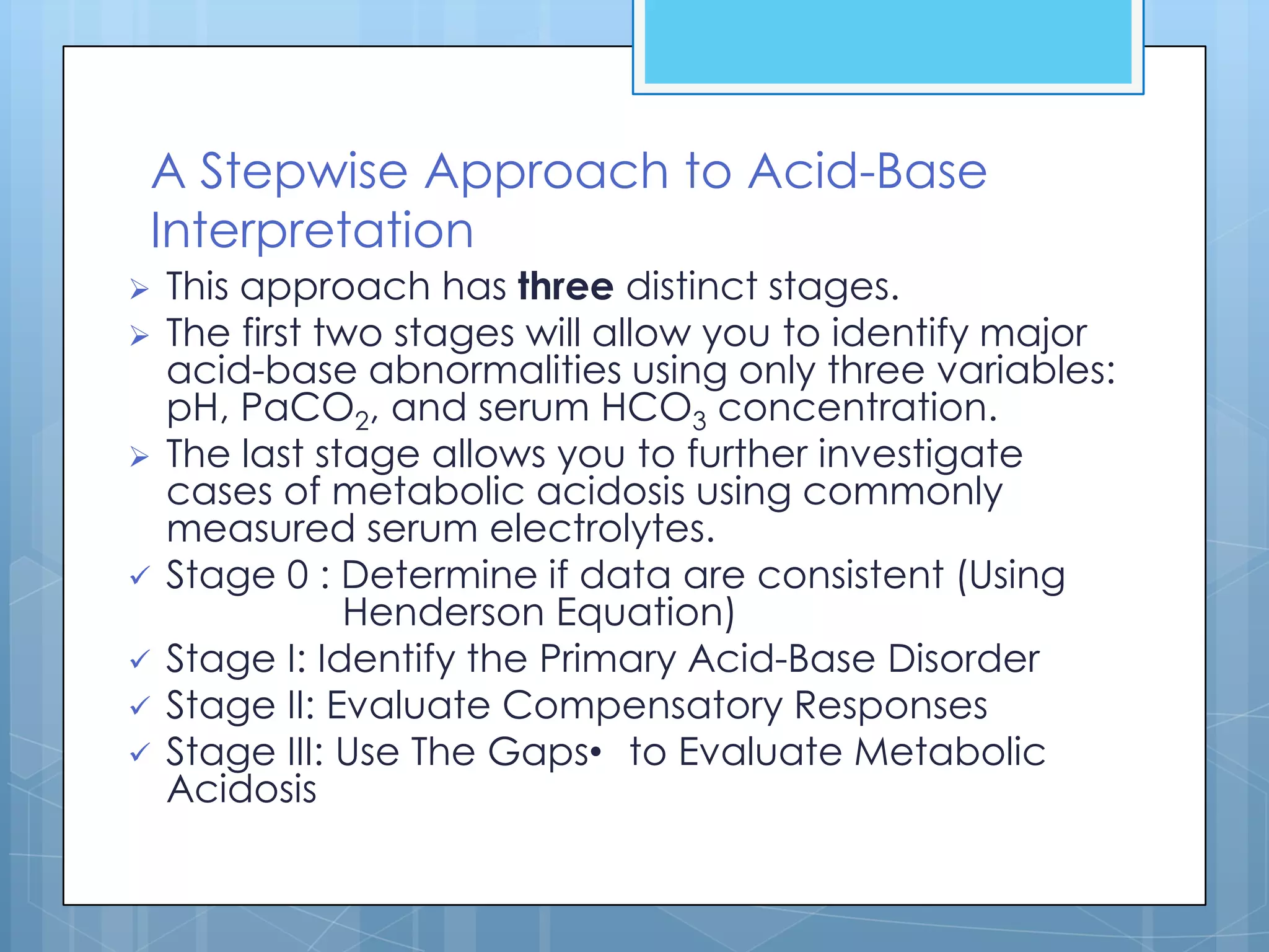 A Stepwise Approach to Acid-Base
Interpretation
   This approach has three distinct stages.
   The first two stages will allow you to identify major
    acid-base abnormalities using only three variables:
    pH, PaCO2, and serum HCO3 concentration.
   The last stage allows you to further investigate
    cases of metabolic acidosis using commonly
    measured serum electrolytes.
   Stage 0 : Determine if data are consistent (Using
                Henderson Equation)
   Stage I: Identify the Primary Acid-Base Disorder
   Stage II: Evaluate Compensatory Responses
   Stage III: Use The Gaps• to Evaluate Metabolic
    Acidosis
 