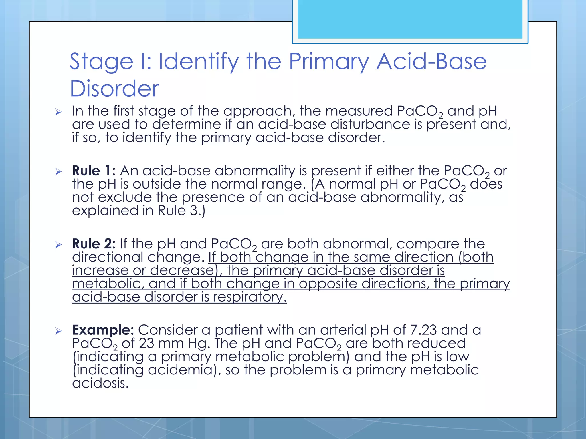 Stage I: Identify the Primary Acid-Base
    Disorder
   In the first stage of the approach, the measured PaCO2 and pH
    are used to determine if an acid-base disturbance is present and,
    if so, to identify the primary acid-base disorder.

   Rule 1: An acid-base abnormality is present if either the PaCO2 or
    the pH is outside the normal range. (A normal pH or PaCO2 does
    not exclude the presence of an acid-base abnormality, as
    explained in Rule 3.)

   Rule 2: If the pH and PaCO2 are both abnormal, compare the
    directional change. If both change in the same direction (both
    increase or decrease), the primary acid-base disorder is
    metabolic, and if both change in opposite directions, the primary
    acid-base disorder is respiratory.

   Example: Consider a patient with an arterial pH of 7.23 and a
    PaCO2 of 23 mm Hg. The pH and PaCO2 are both reduced
    (indicating a primary metabolic problem) and the pH is low
    (indicating acidemia), so the problem is a primary metabolic
    acidosis.
 