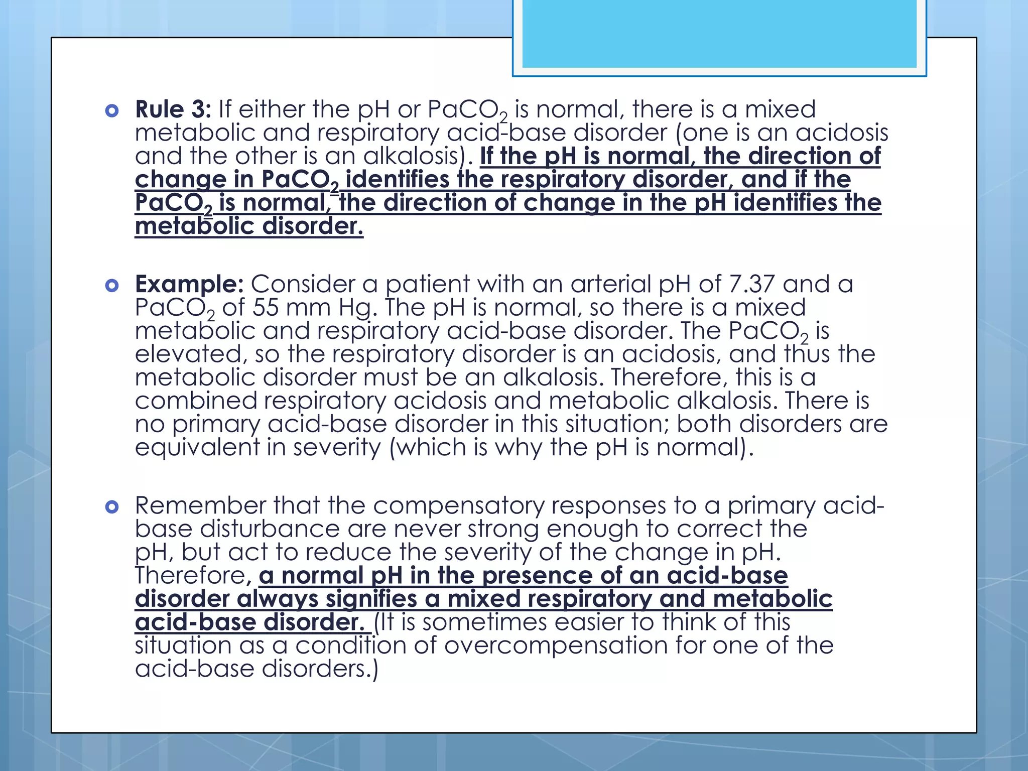    Rule 3: If either the pH or PaCO2 is normal, there is a mixed
    metabolic and respiratory acid-base disorder (one is an acidosis
    and the other is an alkalosis). If the pH is normal, the direction of
    change in PaCO2 identifies the respiratory disorder, and if the
    PaCO2 is normal, the direction of change in the pH identifies the
    metabolic disorder.

   Example: Consider a patient with an arterial pH of 7.37 and a
    PaCO2 of 55 mm Hg. The pH is normal, so there is a mixed
    metabolic and respiratory acid-base disorder. The PaCO2 is
    elevated, so the respiratory disorder is an acidosis, and thus the
    metabolic disorder must be an alkalosis. Therefore, this is a
    combined respiratory acidosis and metabolic alkalosis. There is
    no primary acid-base disorder in this situation; both disorders are
    equivalent in severity (which is why the pH is normal).

   Remember that the compensatory responses to a primary acid-
    base disturbance are never strong enough to correct the
    pH, but act to reduce the severity of the change in pH.
    Therefore, a normal pH in the presence of an acid-base
    disorder always signifies a mixed respiratory and metabolic
    acid-base disorder. (It is sometimes easier to think of this
    situation as a condition of overcompensation for one of the
    acid-base disorders.)
 