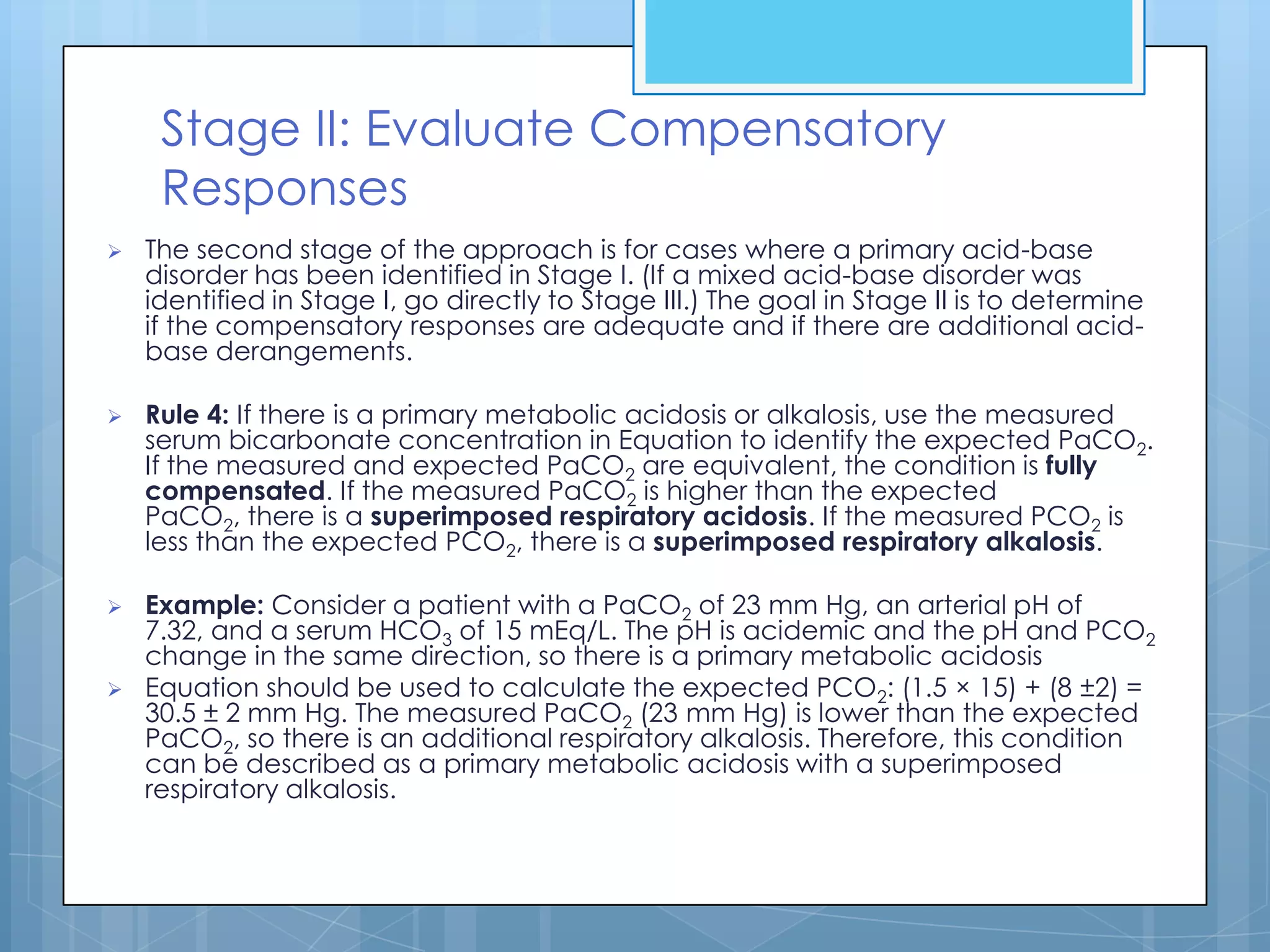 Stage II: Evaluate Compensatory
     Responses
   The second stage of the approach is for cases where a primary acid-base
    disorder has been identified in Stage I. (If a mixed acid-base disorder was
    identified in Stage I, go directly to Stage III.) The goal in Stage II is to determine
    if the compensatory responses are adequate and if there are additional acid-
    base derangements.

   Rule 4: If there is a primary metabolic acidosis or alkalosis, use the measured
    serum bicarbonate concentration in Equation to identify the expected PaCO2.
    If the measured and expected PaCO2 are equivalent, the condition is fully
    compensated. If the measured PaCO2 is higher than the expected
    PaCO2, there is a superimposed respiratory acidosis. If the measured PCO2 is
    less than the expected PCO2, there is a superimposed respiratory alkalosis.

   Example: Consider a patient with a PaCO2 of 23 mm Hg, an arterial pH of
    7.32, and a serum HCO3 of 15 mEq/L. The pH is acidemic and the pH and PCO2
    change in the same direction, so there is a primary metabolic acidosis
   Equation should be used to calculate the expected PCO2: (1.5 × 15) + (8 ±2) =
    30.5 ± 2 mm Hg. The measured PaCO2 (23 mm Hg) is lower than the expected
    PaCO2, so there is an additional respiratory alkalosis. Therefore, this condition
    can be described as a primary metabolic acidosis with a superimposed
    respiratory alkalosis.
 