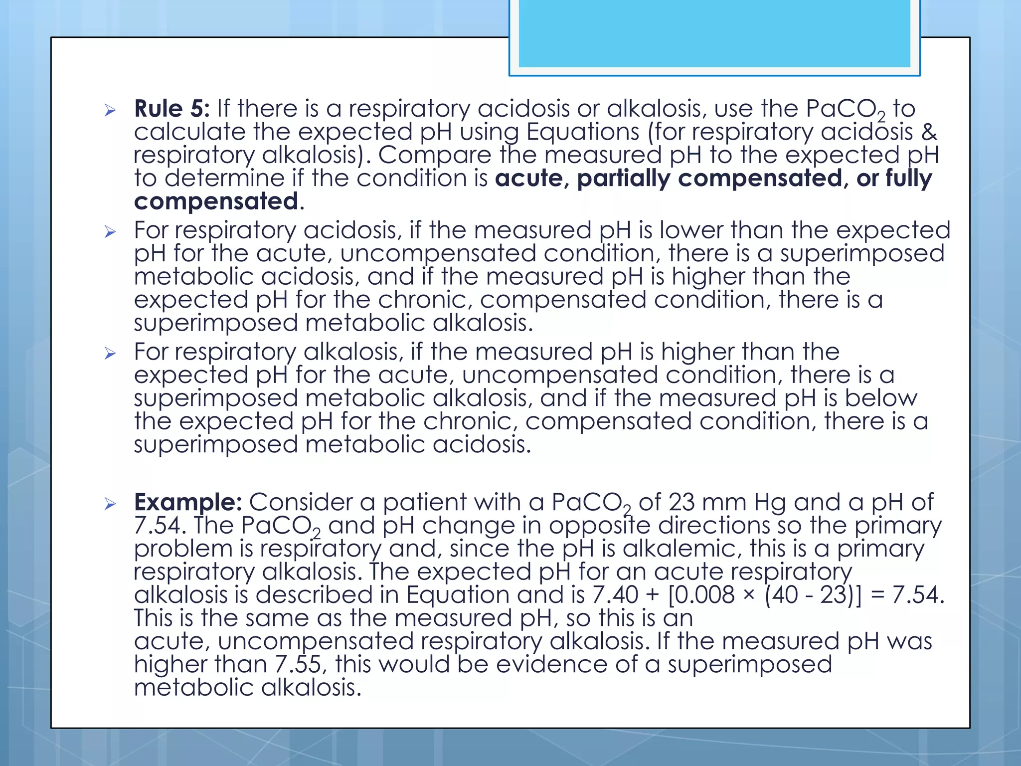    Rule 5: If there is a respiratory acidosis or alkalosis, use the PaCO2 to
    calculate the expected pH using Equations (for respiratory acidosis &
    respiratory alkalosis). Compare the measured pH to the expected pH
    to determine if the condition is acute, partially compensated, or fully
    compensated.
   For respiratory acidosis, if the measured pH is lower than the expected
    pH for the acute, uncompensated condition, there is a superimposed
    metabolic acidosis, and if the measured pH is higher than the
    expected pH for the chronic, compensated condition, there is a
    superimposed metabolic alkalosis.
   For respiratory alkalosis, if the measured pH is higher than the
    expected pH for the acute, uncompensated condition, there is a
    superimposed metabolic alkalosis, and if the measured pH is below
    the expected pH for the chronic, compensated condition, there is a
    superimposed metabolic acidosis.

   Example: Consider a patient with a PaCO2 of 23 mm Hg and a pH of
    7.54. The PaCO2 and pH change in opposite directions so the primary
    problem is respiratory and, since the pH is alkalemic, this is a primary
    respiratory alkalosis. The expected pH for an acute respiratory
    alkalosis is described in Equation and is 7.40 + [0.008 × (40 - 23)] = 7.54.
    This is the same as the measured pH, so this is an
    acute, uncompensated respiratory alkalosis. If the measured pH was
    higher than 7.55, this would be evidence of a superimposed
    metabolic alkalosis.
 
