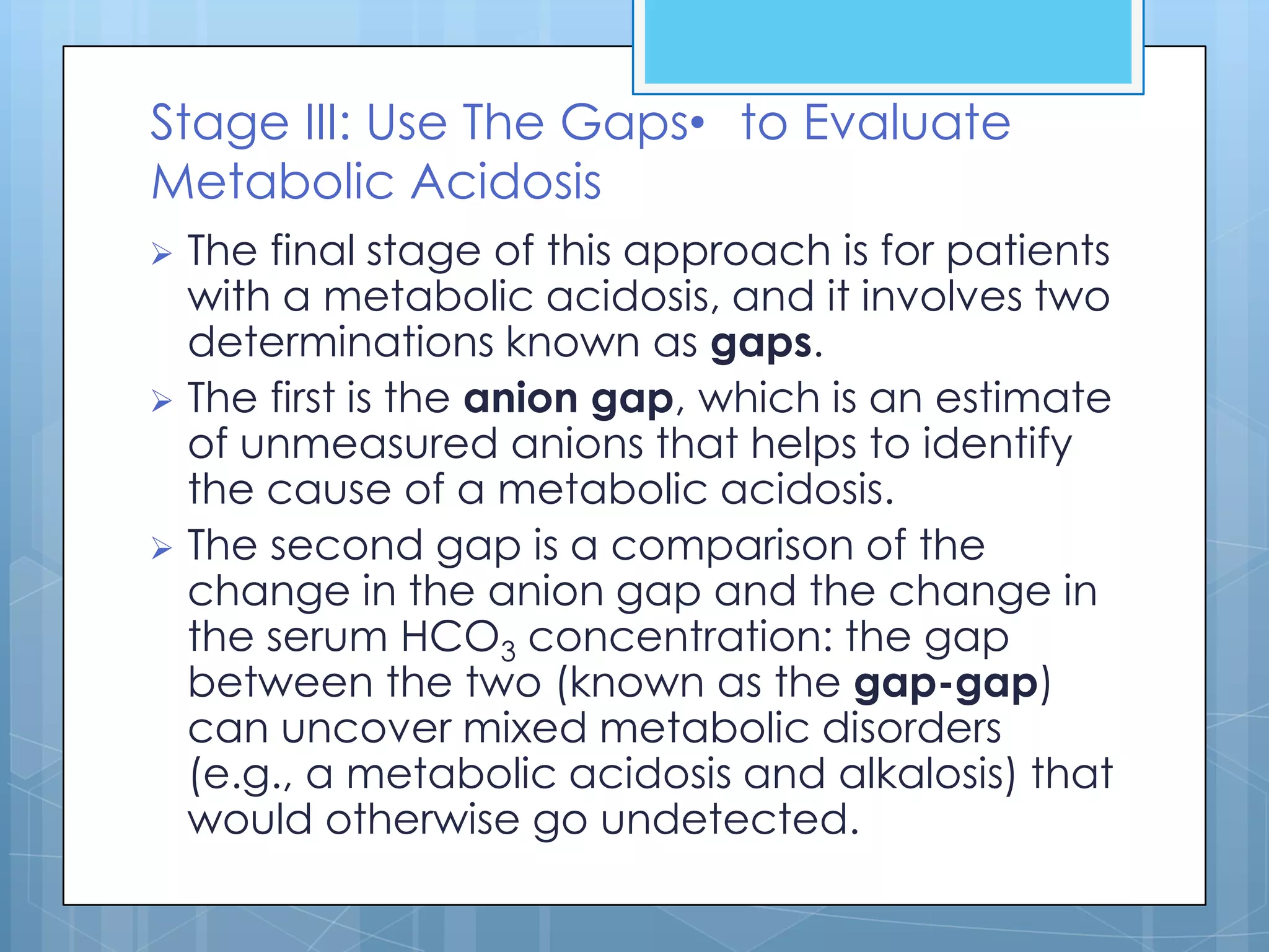 Stage III: Use The Gaps• to Evaluate
Metabolic Acidosis
 The final stage of this approach is for patients
  with a metabolic acidosis, and it involves two
  determinations known as gaps.
 The first is the anion gap, which is an estimate
  of unmeasured anions that helps to identify
  the cause of a metabolic acidosis.
 The second gap is a comparison of the
  change in the anion gap and the change in
  the serum HCO3 concentration: the gap
  between the two (known as the gap-gap)
  can uncover mixed metabolic disorders
  (e.g., a metabolic acidosis and alkalosis) that
  would otherwise go undetected.
 