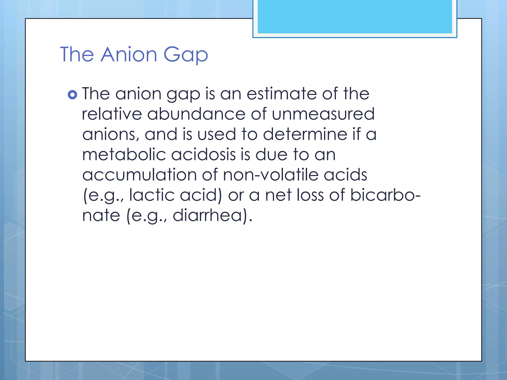 The Anion Gap
 Theanion gap is an estimate of the
 relative abundance of unmeasured
 anions, and is used to determine if a
 metabolic acidosis is due to an
 accumulation of non-volatile acids
 (e.g., lactic acid) or a net loss of bicarbo-
 nate (e.g., diarrhea).
 