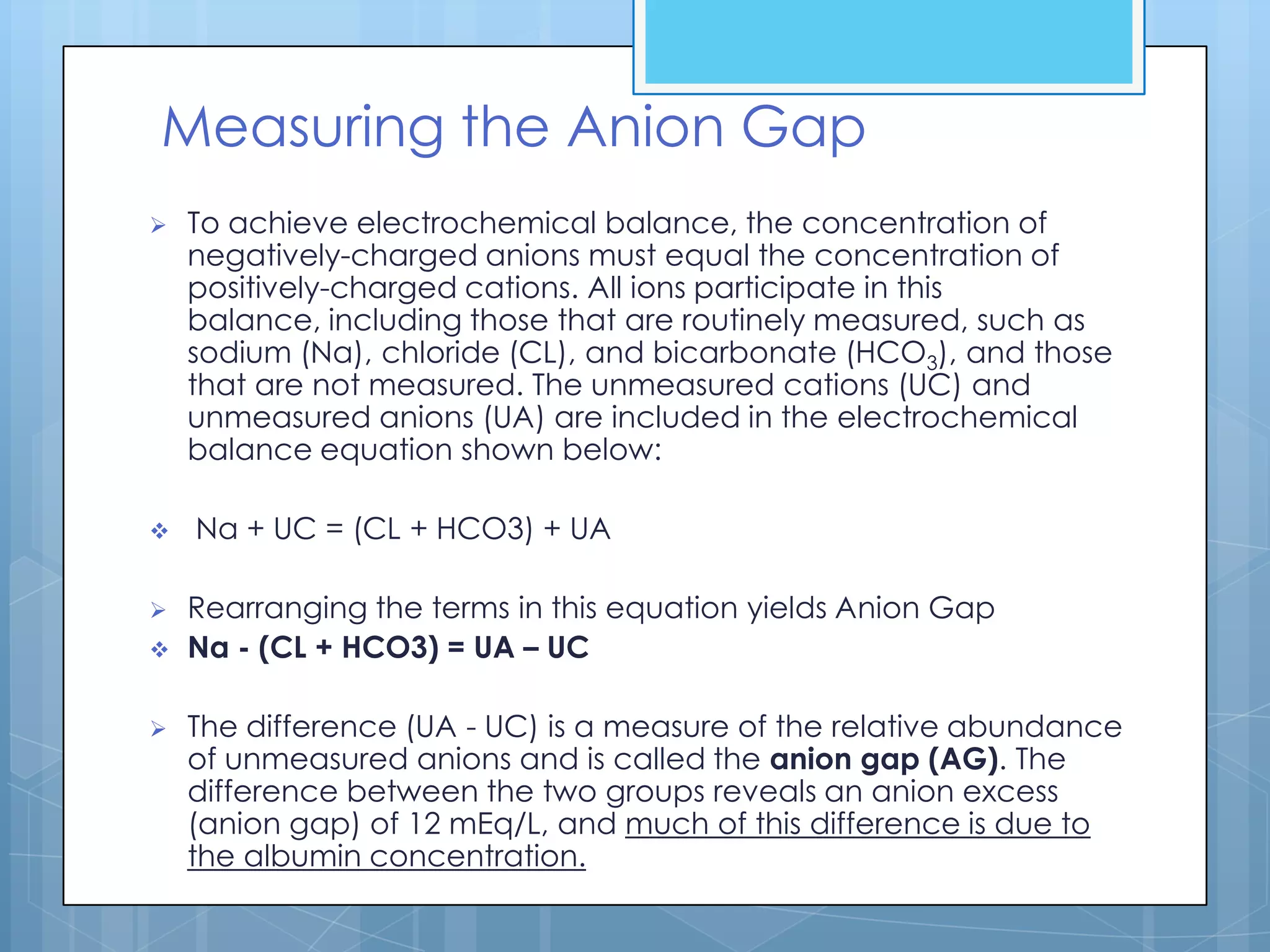 Measuring the Anion Gap
   To achieve electrochemical balance, the concentration of
    negatively-charged anions must equal the concentration of
    positively-charged cations. All ions participate in this
    balance, including those that are routinely measured, such as
    sodium (Na), chloride (CL), and bicarbonate (HCO3), and those
    that are not measured. The unmeasured cations (UC) and
    unmeasured anions (UA) are included in the electrochemical
    balance equation shown below:

   Na + UC = (CL + HCO3) + UA

   Rearranging the terms in this equation yields Anion Gap
   Na - (CL + HCO3) = UA – UC

   The difference (UA - UC) is a measure of the relative abundance
    of unmeasured anions and is called the anion gap (AG). The
    difference between the two groups reveals an anion excess
    (anion gap) of 12 mEq/L, and much of this difference is due to
    the albumin concentration.
 