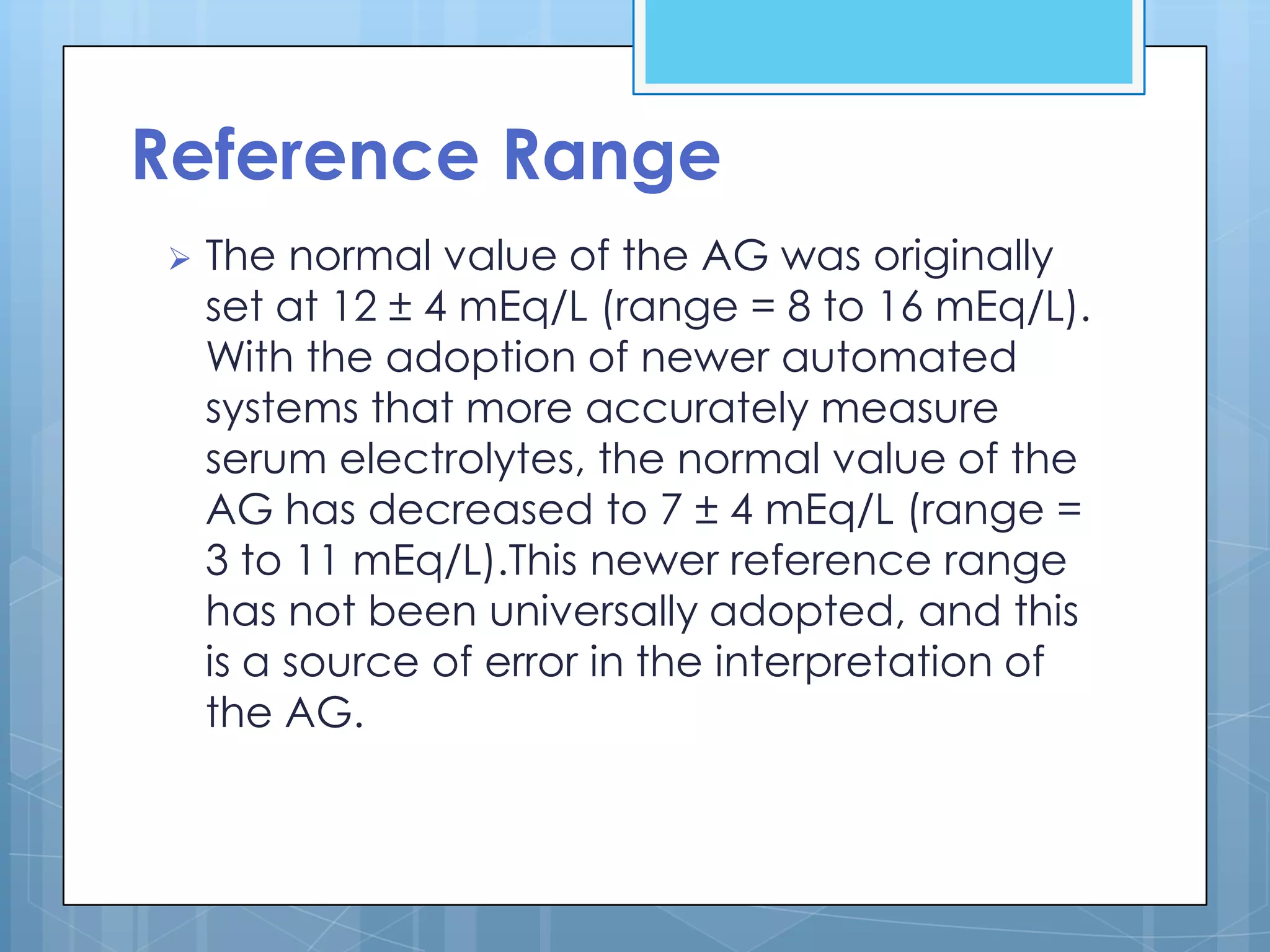 Reference Range
   The normal value of the AG was originally
    set at 12 ± 4 mEq/L (range = 8 to 16 mEq/L).
    With the adoption of newer automated
    systems that more accurately measure
    serum electrolytes, the normal value of the
    AG has decreased to 7 ± 4 mEq/L (range =
    3 to 11 mEq/L).This newer reference range
    has not been universally adopted, and this
    is a source of error in the interpretation of
    the AG.
 