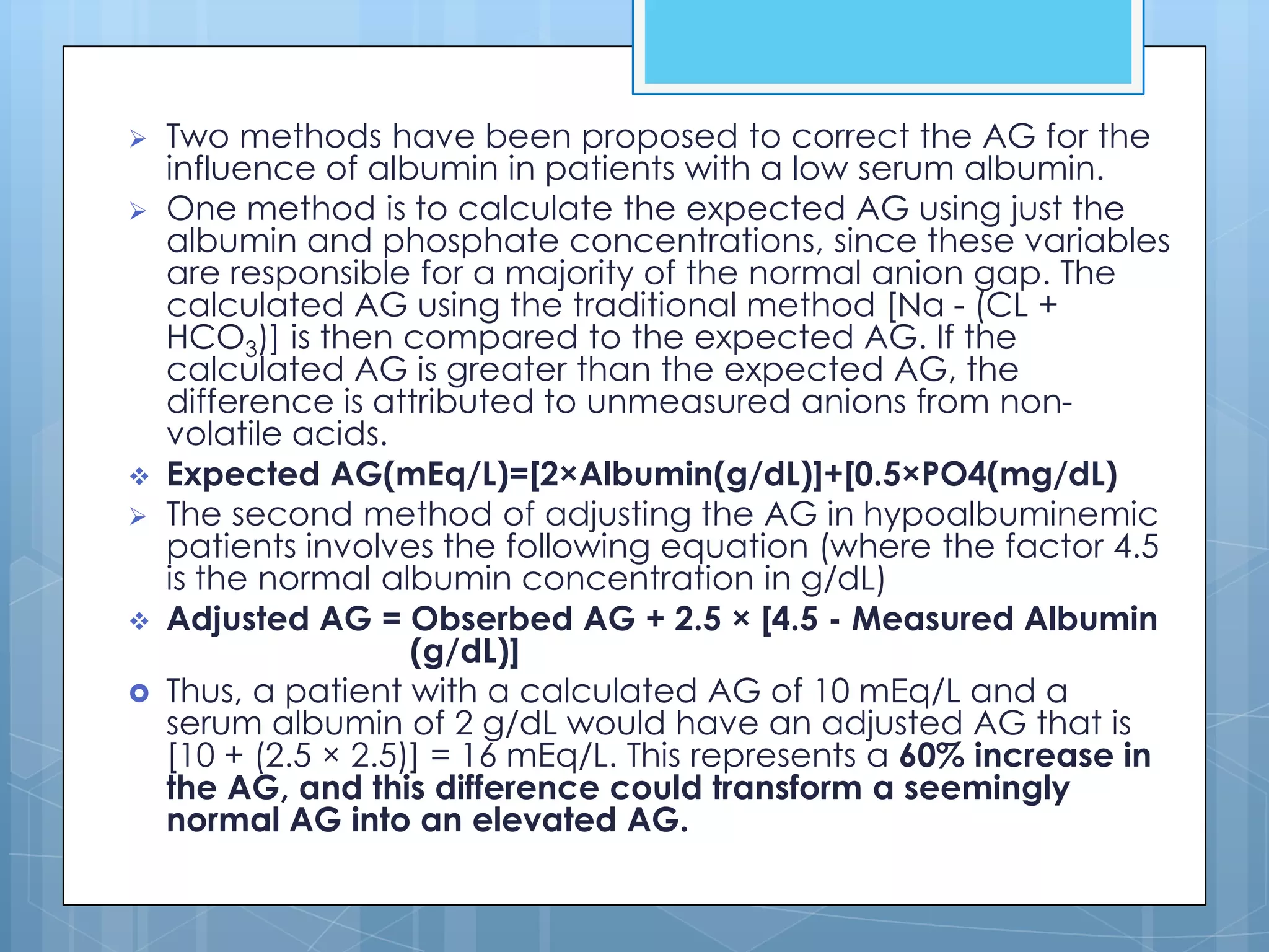    Two methods have been proposed to correct the AG for the
    influence of albumin in patients with a low serum albumin.
   One method is to calculate the expected AG using just the
    albumin and phosphate concentrations, since these variables
    are responsible for a majority of the normal anion gap. The
    calculated AG using the traditional method [Na - (CL +
    HCO3)] is then compared to the expected AG. If the
    calculated AG is greater than the expected AG, the
    difference is attributed to unmeasured anions from non-
    volatile acids.
   Expected AG(mEq/L)=[2×Albumin(g/dL)]+[0.5×PO4(mg/dL)
   The second method of adjusting the AG in hypoalbuminemic
    patients involves the following equation (where the factor 4.5
    is the normal albumin concentration in g/dL)
   Adjusted AG = Obserbed AG + 2.5 × [4.5 - Measured Albumin
                     (g/dL)]
   Thus, a patient with a calculated AG of 10 mEq/L and a
    serum albumin of 2 g/dL would have an adjusted AG that is
    [10 + (2.5 × 2.5)] = 16 mEq/L. This represents a 60% increase in
    the AG, and this difference could transform a seemingly
    normal AG into an elevated AG.
 
