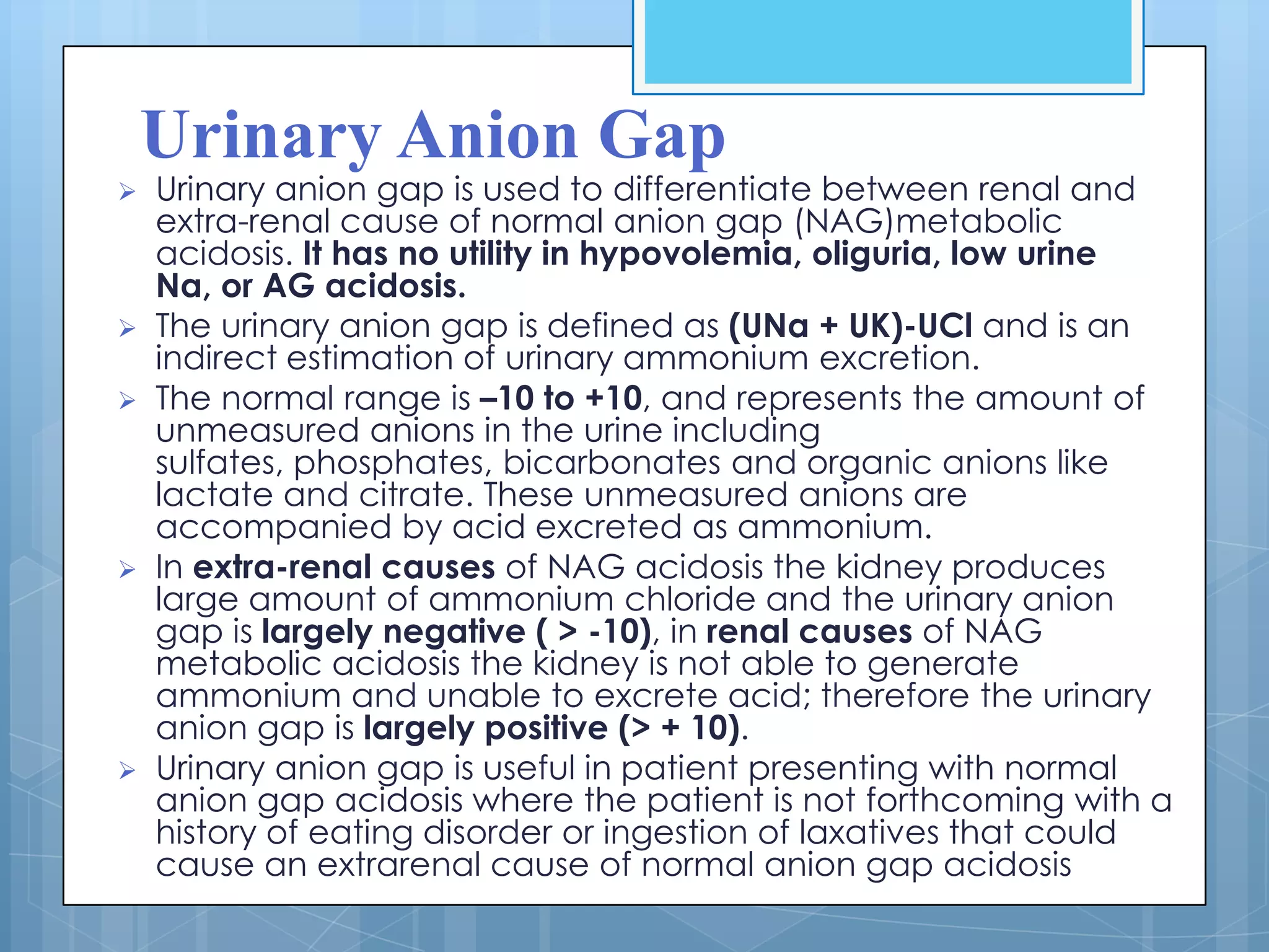 Urinary Anion Gap
   Urinary anion gap is used to differentiate between renal and
    extra-renal cause of normal anion gap (NAG)metabolic
    acidosis. It has no utility in hypovolemia, oliguria, low urine
    Na, or AG acidosis.
   The urinary anion gap is defined as (UNa + UK)-UCl and is an
    indirect estimation of urinary ammonium excretion.
   The normal range is –10 to +10, and represents the amount of
    unmeasured anions in the urine including
    sulfates, phosphates, bicarbonates and organic anions like
    lactate and citrate. These unmeasured anions are
    accompanied by acid excreted as ammonium.
   In extra-renal causes of NAG acidosis the kidney produces
    large amount of ammonium chloride and the urinary anion
    gap is largely negative ( > -10), in renal causes of NAG
    metabolic acidosis the kidney is not able to generate
    ammonium and unable to excrete acid; therefore the urinary
    anion gap is largely positive (> + 10).
   Urinary anion gap is useful in patient presenting with normal
    anion gap acidosis where the patient is not forthcoming with a
    history of eating disorder or ingestion of laxatives that could
    cause an extrarenal cause of normal anion gap acidosis
 
