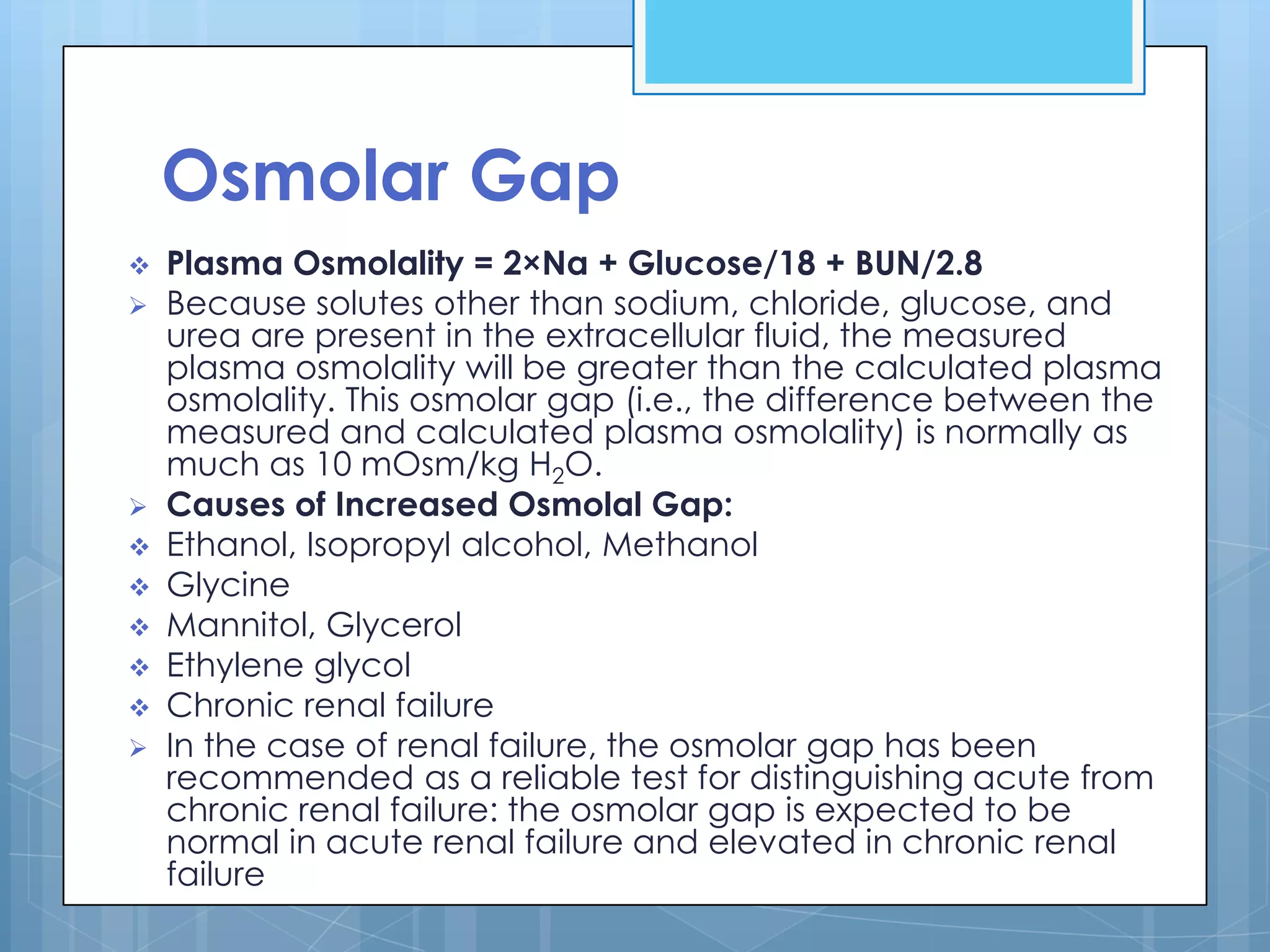 Osmolar Gap
   Plasma Osmolality = 2×Na + Glucose/18 + BUN/2.8
   Because solutes other than sodium, chloride, glucose, and
    urea are present in the extracellular fluid, the measured
    plasma osmolality will be greater than the calculated plasma
    osmolality. This osmolar gap (i.e., the difference between the
    measured and calculated plasma osmolality) is normally as
    much as 10 mOsm/kg H2O.
   Causes of Increased Osmolal Gap:
   Ethanol, Isopropyl alcohol, Methanol
   Glycine
   Mannitol, Glycerol
   Ethylene glycol
   Chronic renal failure
   In the case of renal failure, the osmolar gap has been
    recommended as a reliable test for distinguishing acute from
    chronic renal failure: the osmolar gap is expected to be
    normal in acute renal failure and elevated in chronic renal
    failure
 