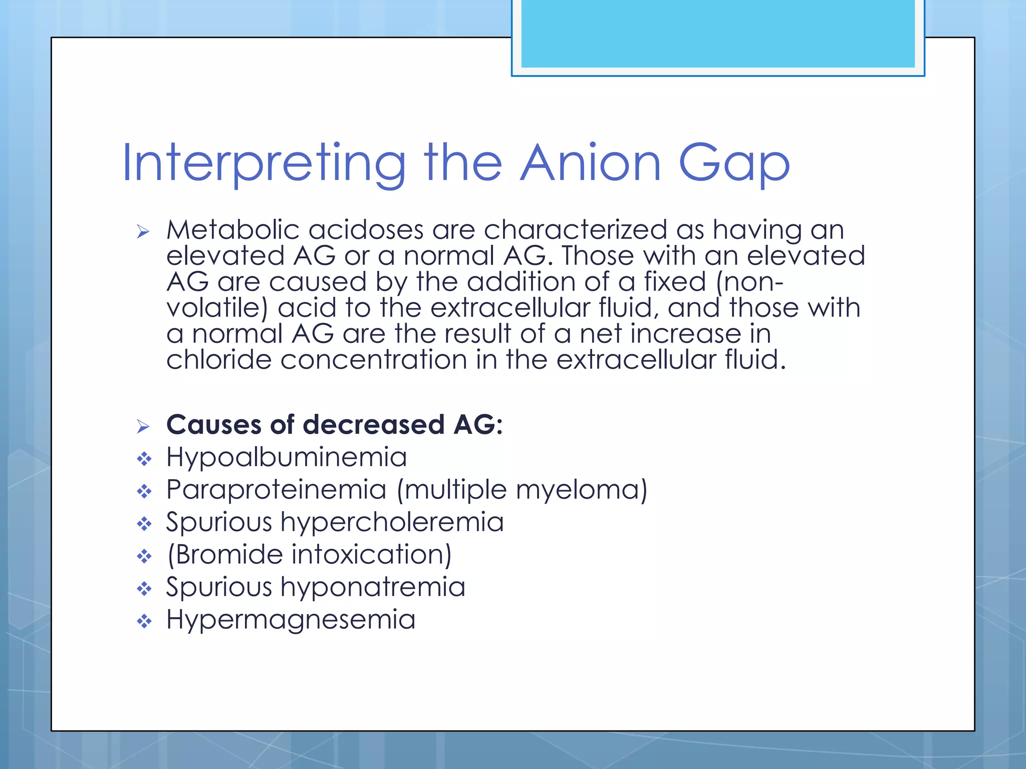 Interpreting the Anion Gap
   Metabolic acidoses are characterized as having an
    elevated AG or a normal AG. Those with an elevated
    AG are caused by the addition of a fixed (non-
    volatile) acid to the extracellular fluid, and those with
    a normal AG are the result of a net increase in
    chloride concentration in the extracellular fluid.

   Causes of decreased AG:
   Hypoalbuminemia
   Paraproteinemia (multiple myeloma)
   Spurious hypercholeremia
   (Bromide intoxication)
   Spurious hyponatremia
   Hypermagnesemia
 