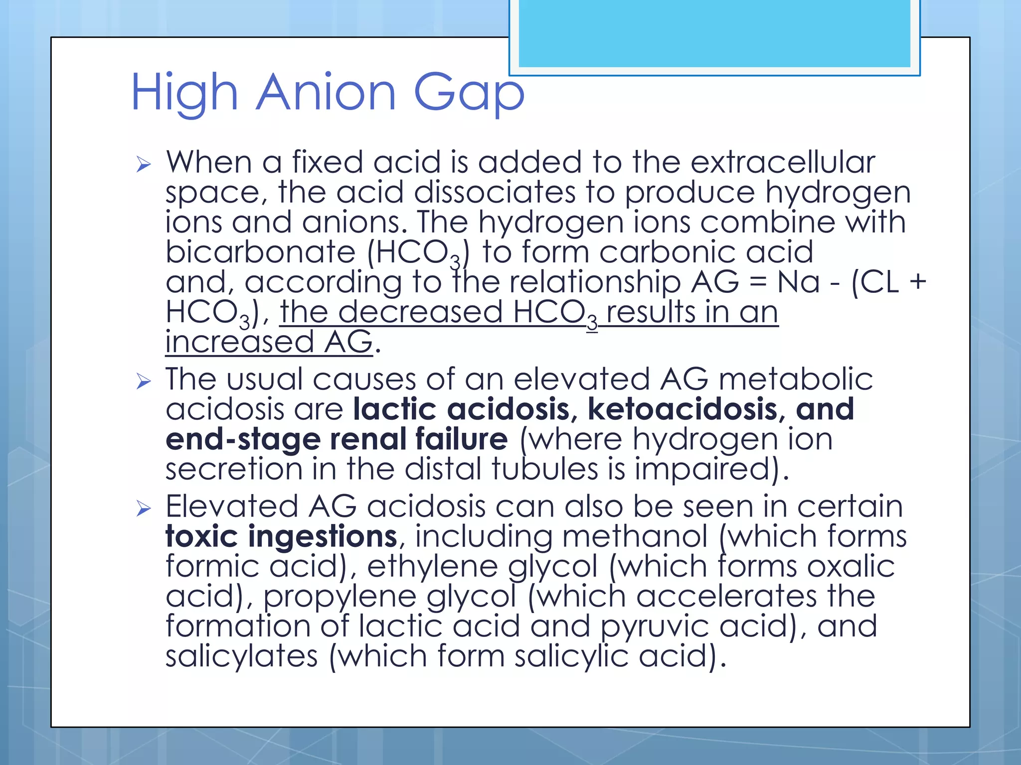 High Anion Gap
   When a fixed acid is added to the extracellular
    space, the acid dissociates to produce hydrogen
    ions and anions. The hydrogen ions combine with
    bicarbonate (HCO3) to form carbonic acid
    and, according to the relationship AG = Na - (CL +
    HCO3), the decreased HCO3 results in an
    increased AG.
   The usual causes of an elevated AG metabolic
    acidosis are lactic acidosis, ketoacidosis, and
    end-stage renal failure (where hydrogen ion
    secretion in the distal tubules is impaired).
   Elevated AG acidosis can also be seen in certain
    toxic ingestions, including methanol (which forms
    formic acid), ethylene glycol (which forms oxalic
    acid), propylene glycol (which accelerates the
    formation of lactic acid and pyruvic acid), and
    salicylates (which form salicylic acid).
 