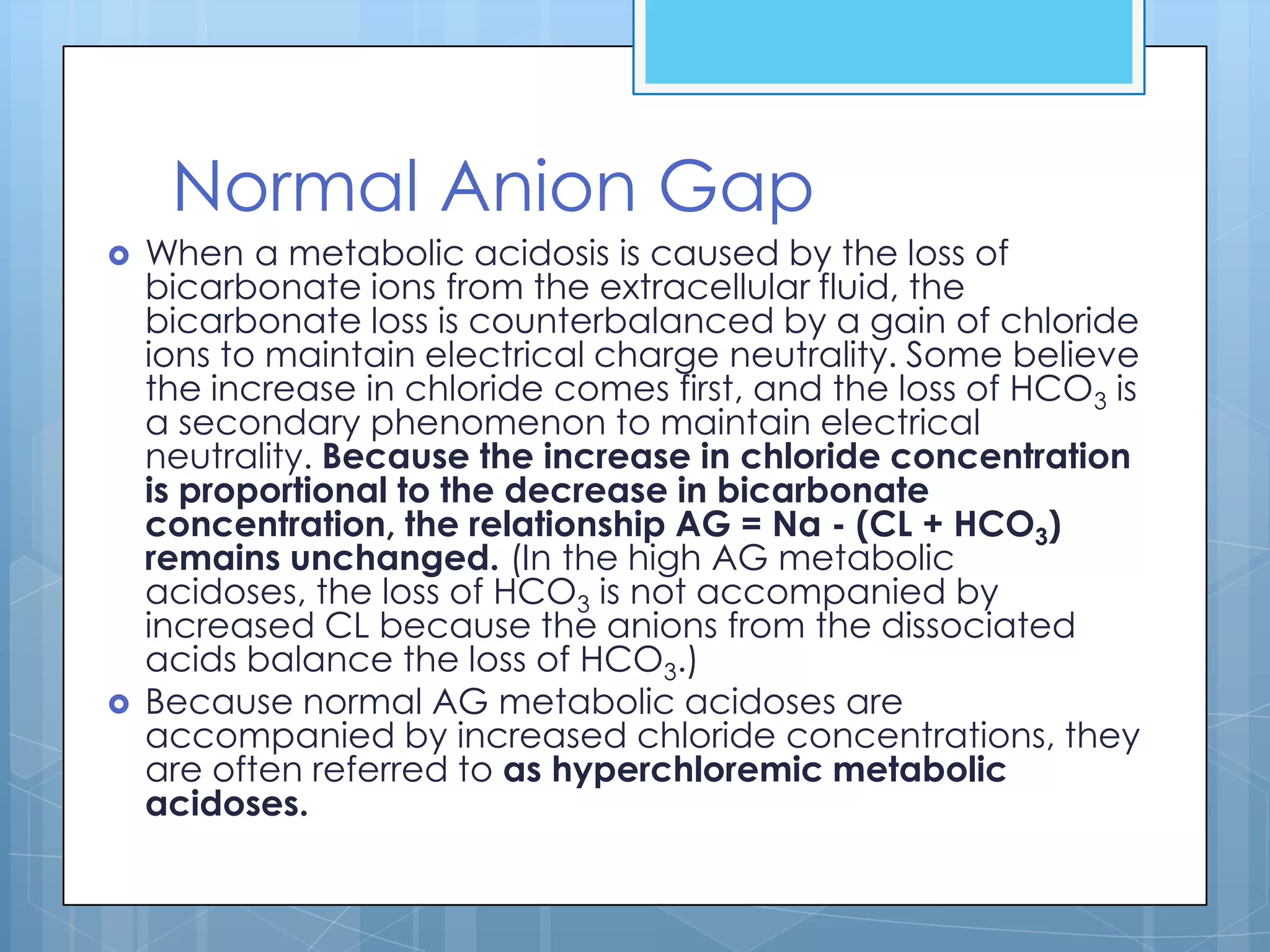 Normal Anion Gap
   When a metabolic acidosis is caused by the loss of
    bicarbonate ions from the extracellular fluid, the
    bicarbonate loss is counterbalanced by a gain of chloride
    ions to maintain electrical charge neutrality. Some believe
    the increase in chloride comes first, and the loss of HCO3 is
    a secondary phenomenon to maintain electrical
    neutrality. Because the increase in chloride concentration
    is proportional to the decrease in bicarbonate
    concentration, the relationship AG = Na - (CL + HCO3)
    remains unchanged. (In the high AG metabolic
    acidoses, the loss of HCO3 is not accompanied by
    increased CL because the anions from the dissociated
    acids balance the loss of HCO3.)
   Because normal AG metabolic acidoses are
    accompanied by increased chloride concentrations, they
    are often referred to as hyperchloremic metabolic
    acidoses.
 