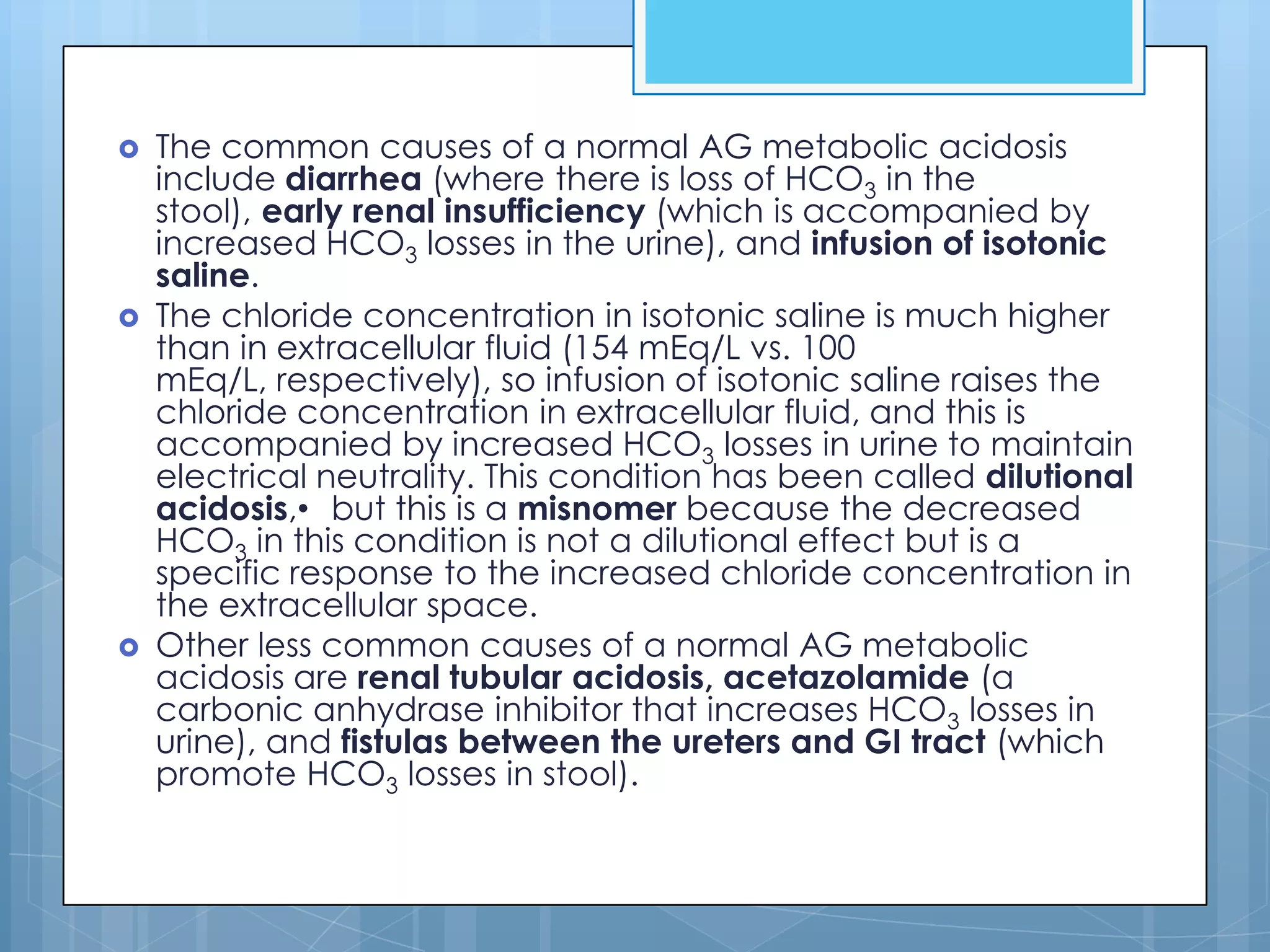    The common causes of a normal AG metabolic acidosis
    include diarrhea (where there is loss of HCO3 in the
    stool), early renal insufficiency (which is accompanied by
    increased HCO3 losses in the urine), and infusion of isotonic
    saline.
   The chloride concentration in isotonic saline is much higher
    than in extracellular fluid (154 mEq/L vs. 100
    mEq/L, respectively), so infusion of isotonic saline raises the
    chloride concentration in extracellular fluid, and this is
    accompanied by increased HCO3 losses in urine to maintain
    electrical neutrality. This condition has been called dilutional
    acidosis,• but this is a misnomer because the decreased
    HCO3 in this condition is not a dilutional effect but is a
    specific response to the increased chloride concentration in
    the extracellular space.
   Other less common causes of a normal AG metabolic
    acidosis are renal tubular acidosis, acetazolamide (a
    carbonic anhydrase inhibitor that increases HCO3 losses in
    urine), and fistulas between the ureters and GI tract (which
    promote HCO3 losses in stool).
 
