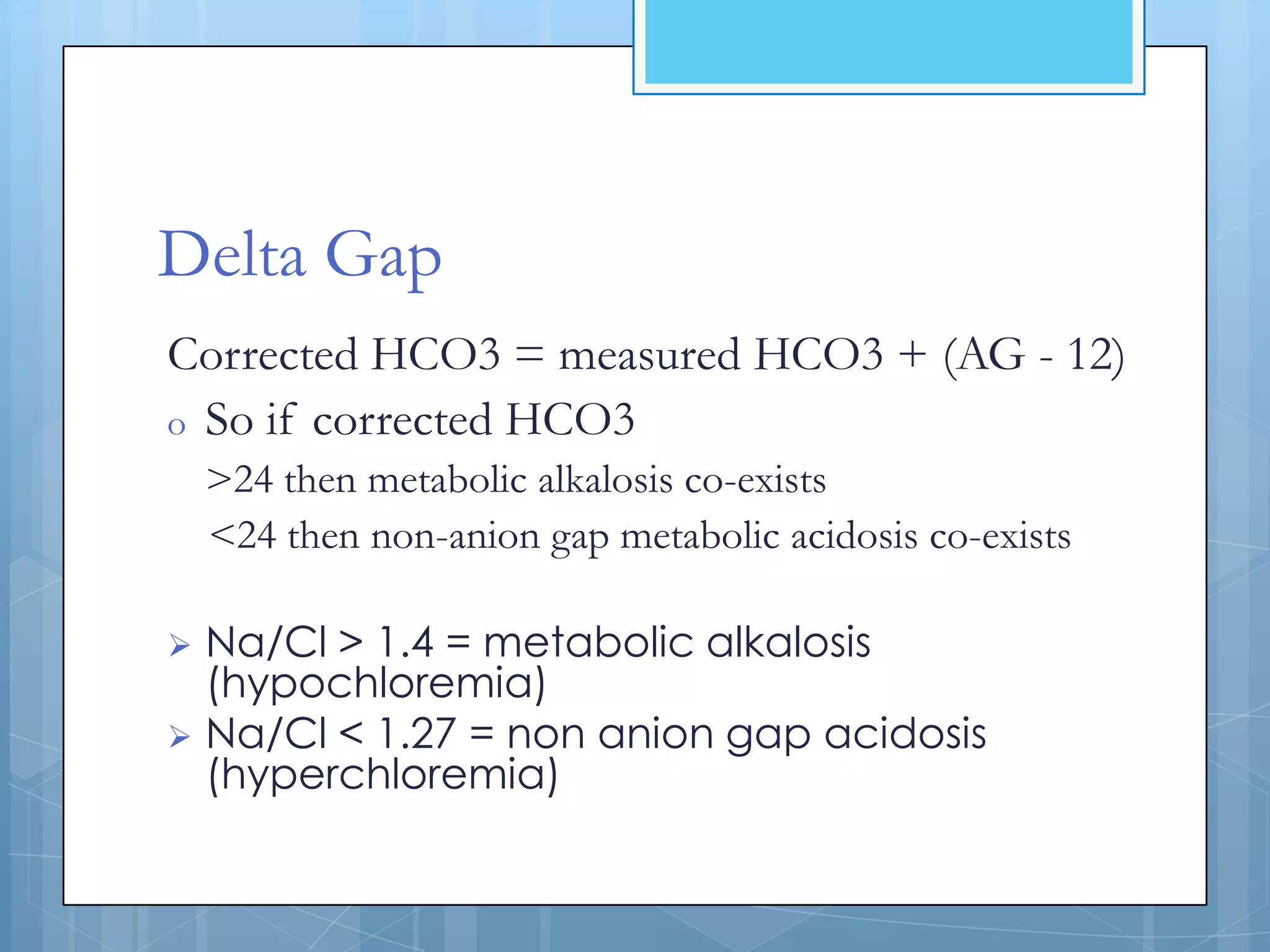 Delta Gap
Corrected HCO3 = measured HCO3 + (AG - 12)
o So if corrected HCO3
    >24 then metabolic alkalosis co-exists
    <24 then non-anion gap metabolic acidosis co-exists

 Na/Cl > 1.4 = metabolic alkalosis
  (hypochloremia)
 Na/Cl < 1.27 = non anion gap acidosis
  (hyperchloremia)
 