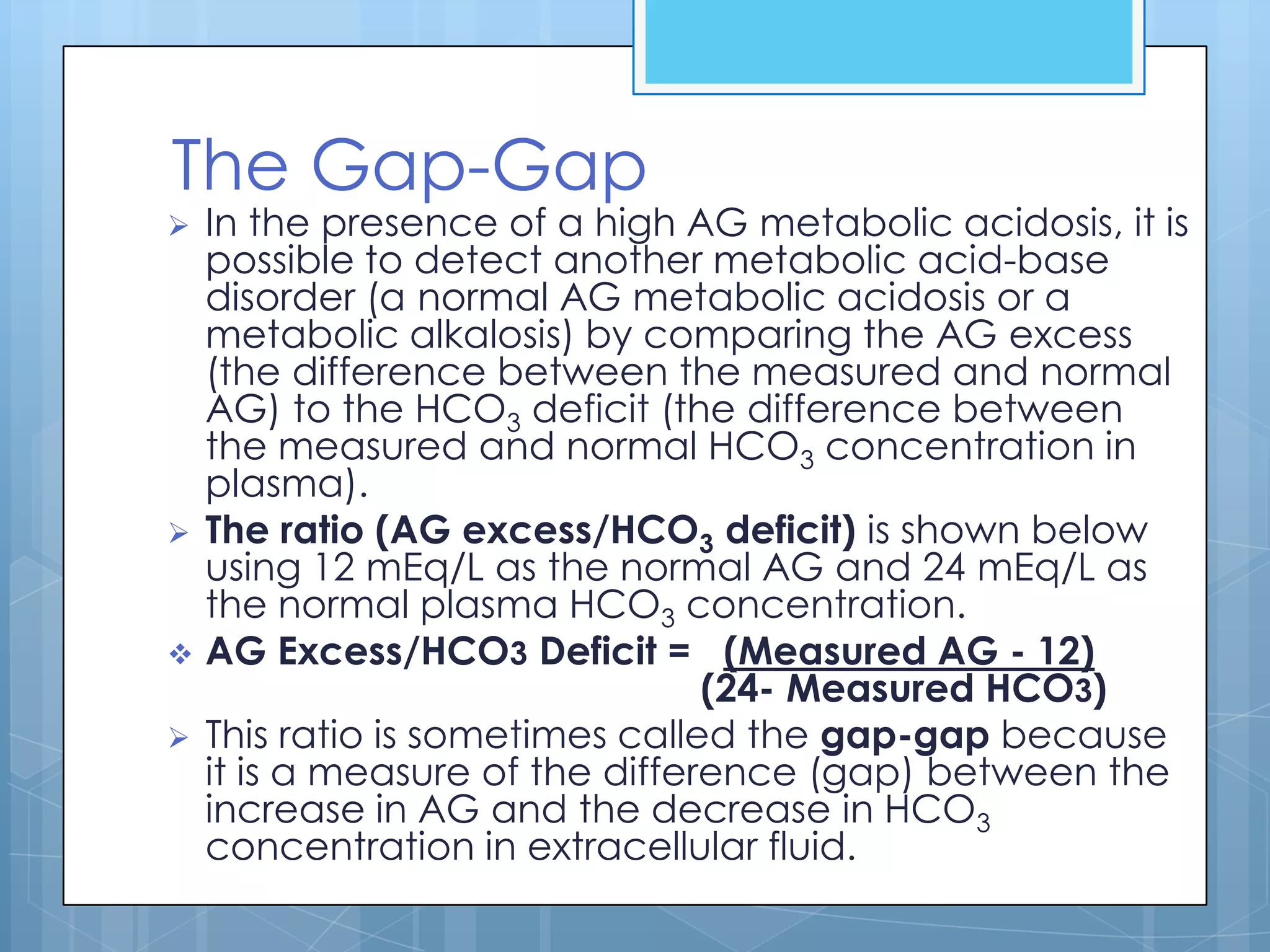 The Gap-Gap
   In the presence of a high AG metabolic acidosis, it is
    possible to detect another metabolic acid-base
    disorder (a normal AG metabolic acidosis or a
    metabolic alkalosis) by comparing the AG excess
    (the difference between the measured and normal
    AG) to the HCO3 deficit (the difference between
    the measured and normal HCO3 concentration in
    plasma).
   The ratio (AG excess/HCO3 deficit) is shown below
    using 12 mEq/L as the normal AG and 24 mEq/L as
    the normal plasma HCO3 concentration.
   AG Excess/HCO3 Deficit = (Measured AG - 12)
                                 (24- Measured HCO3)
   This ratio is sometimes called the gap-gap because
    it is a measure of the difference (gap) between the
    increase in AG and the decrease in HCO3
    concentration in extracellular fluid.
 