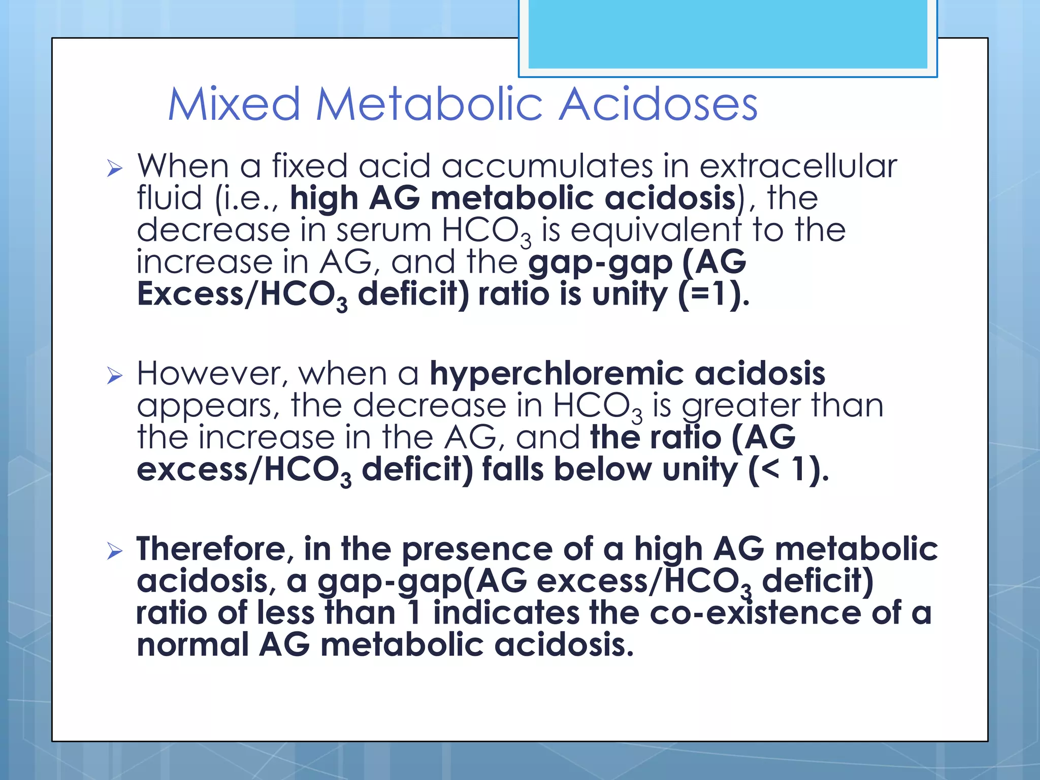 Mixed Metabolic Acidoses
   When a fixed acid accumulates in extracellular
    fluid (i.e., high AG metabolic acidosis), the
    decrease in serum HCO3 is equivalent to the
    increase in AG, and the gap-gap (AG
    Excess/HCO3 deficit) ratio is unity (=1).

   However, when a hyperchloremic acidosis
    appears, the decrease in HCO3 is greater than
    the increase in the AG, and the ratio (AG
    excess/HCO3 deficit) falls below unity (< 1).

   Therefore, in the presence of a high AG metabolic
    acidosis, a gap-gap(AG excess/HCO3 deficit)
    ratio of less than 1 indicates the co-existence of a
    normal AG metabolic acidosis.
 