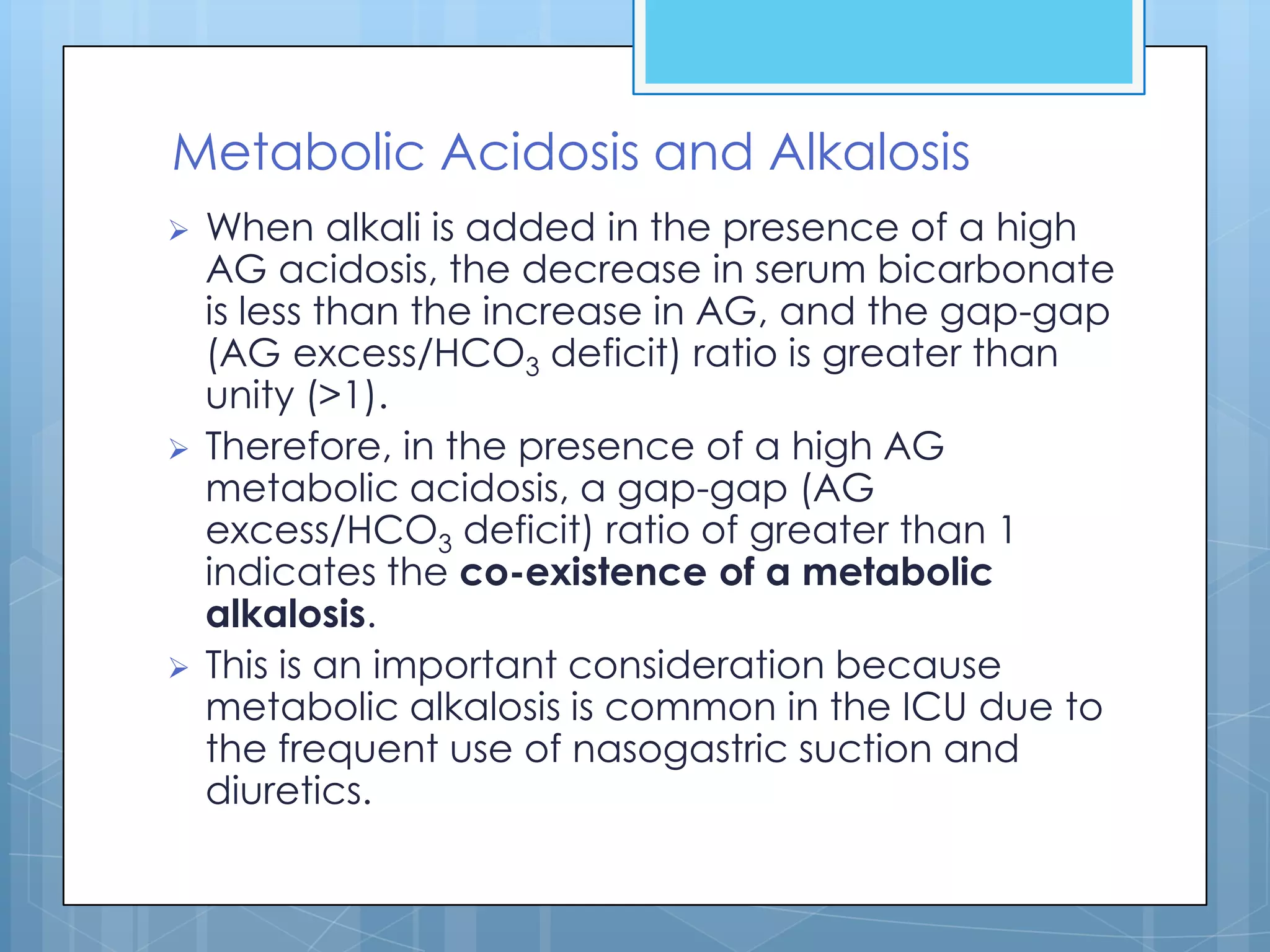 Metabolic Acidosis and Alkalosis
   When alkali is added in the presence of a high
    AG acidosis, the decrease in serum bicarbonate
    is less than the increase in AG, and the gap-gap
    (AG excess/HCO3 deficit) ratio is greater than
    unity (>1).
   Therefore, in the presence of a high AG
    metabolic acidosis, a gap-gap (AG
    excess/HCO3 deficit) ratio of greater than 1
    indicates the co-existence of a metabolic
    alkalosis.
   This is an important consideration because
    metabolic alkalosis is common in the ICU due to
    the frequent use of nasogastric suction and
    diuretics.
 