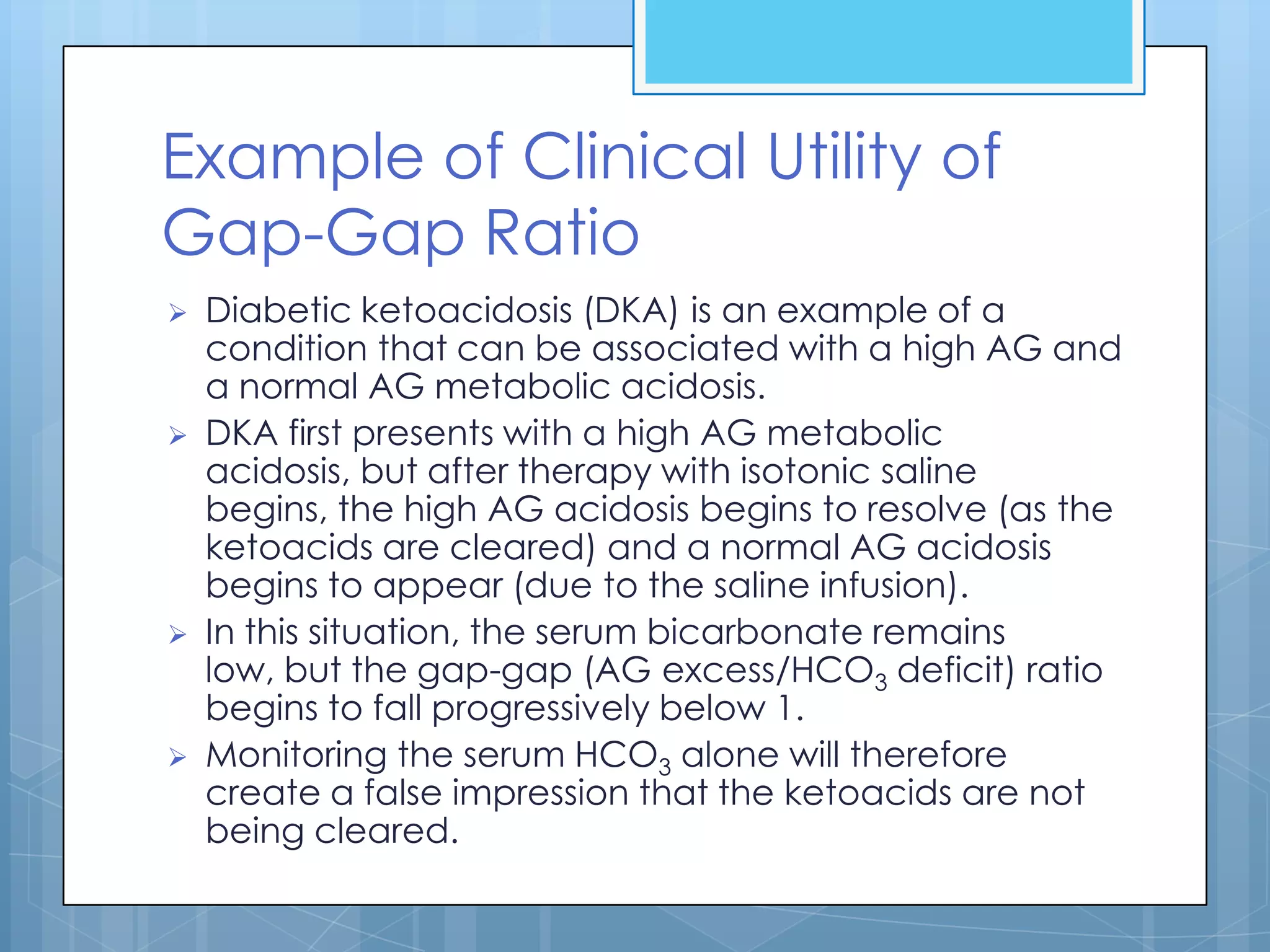Example of Clinical Utility of
Gap-Gap Ratio
   Diabetic ketoacidosis (DKA) is an example of a
    condition that can be associated with a high AG and
    a normal AG metabolic acidosis.
   DKA first presents with a high AG metabolic
    acidosis, but after therapy with isotonic saline
    begins, the high AG acidosis begins to resolve (as the
    ketoacids are cleared) and a normal AG acidosis
    begins to appear (due to the saline infusion).
   In this situation, the serum bicarbonate remains
    low, but the gap-gap (AG excess/HCO3 deficit) ratio
    begins to fall progressively below 1.
   Monitoring the serum HCO3 alone will therefore
    create a false impression that the ketoacids are not
    being cleared.
 