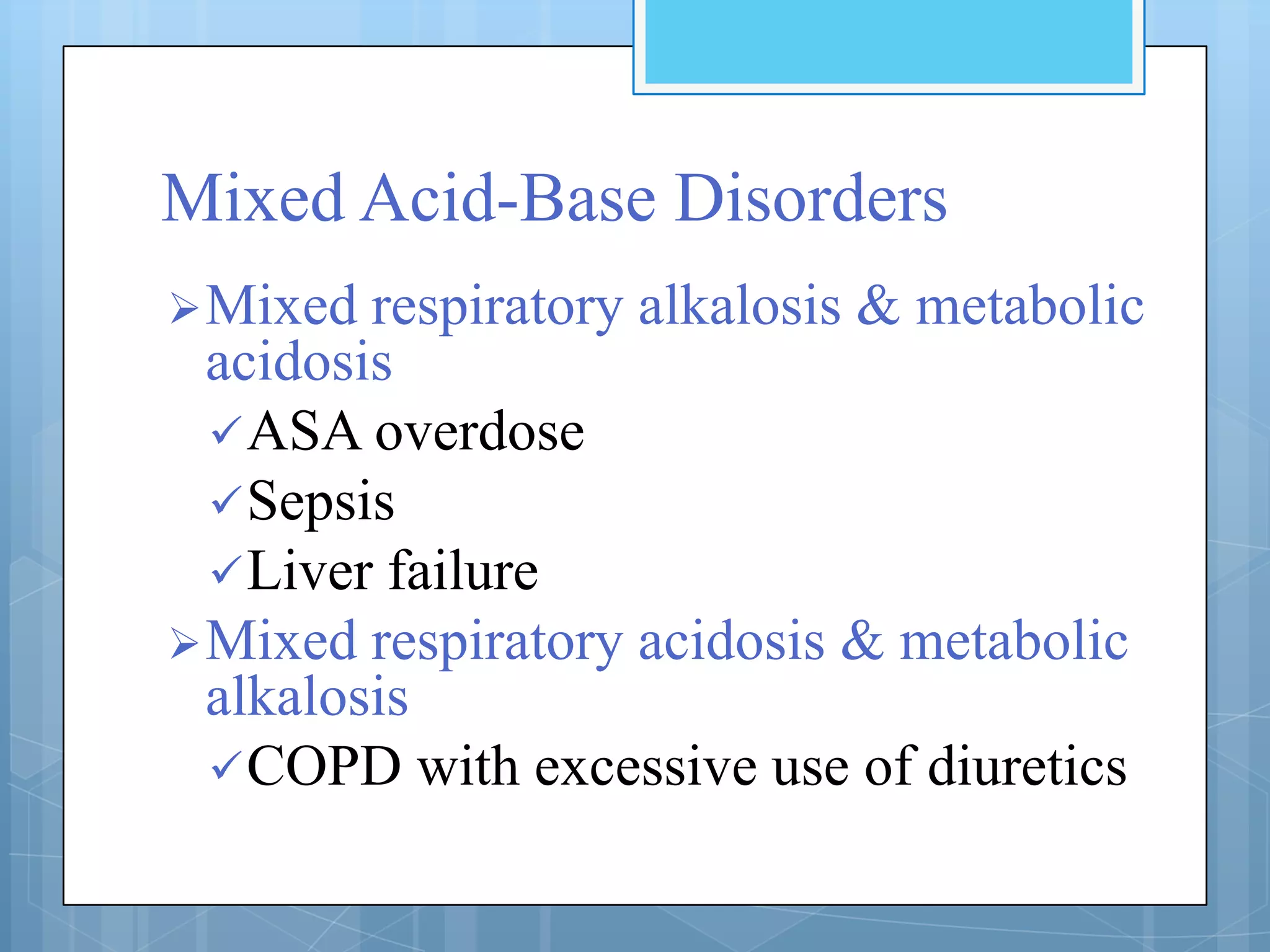 Mixed Acid-Base Disorders
 Mixed  respiratory alkalosis & metabolic
  acidosis
   ASA overdose
   Sepsis
   Liver failure
 Mixed respiratory acidosis & metabolic
  alkalosis
   COPD with excessive use of diuretics
 