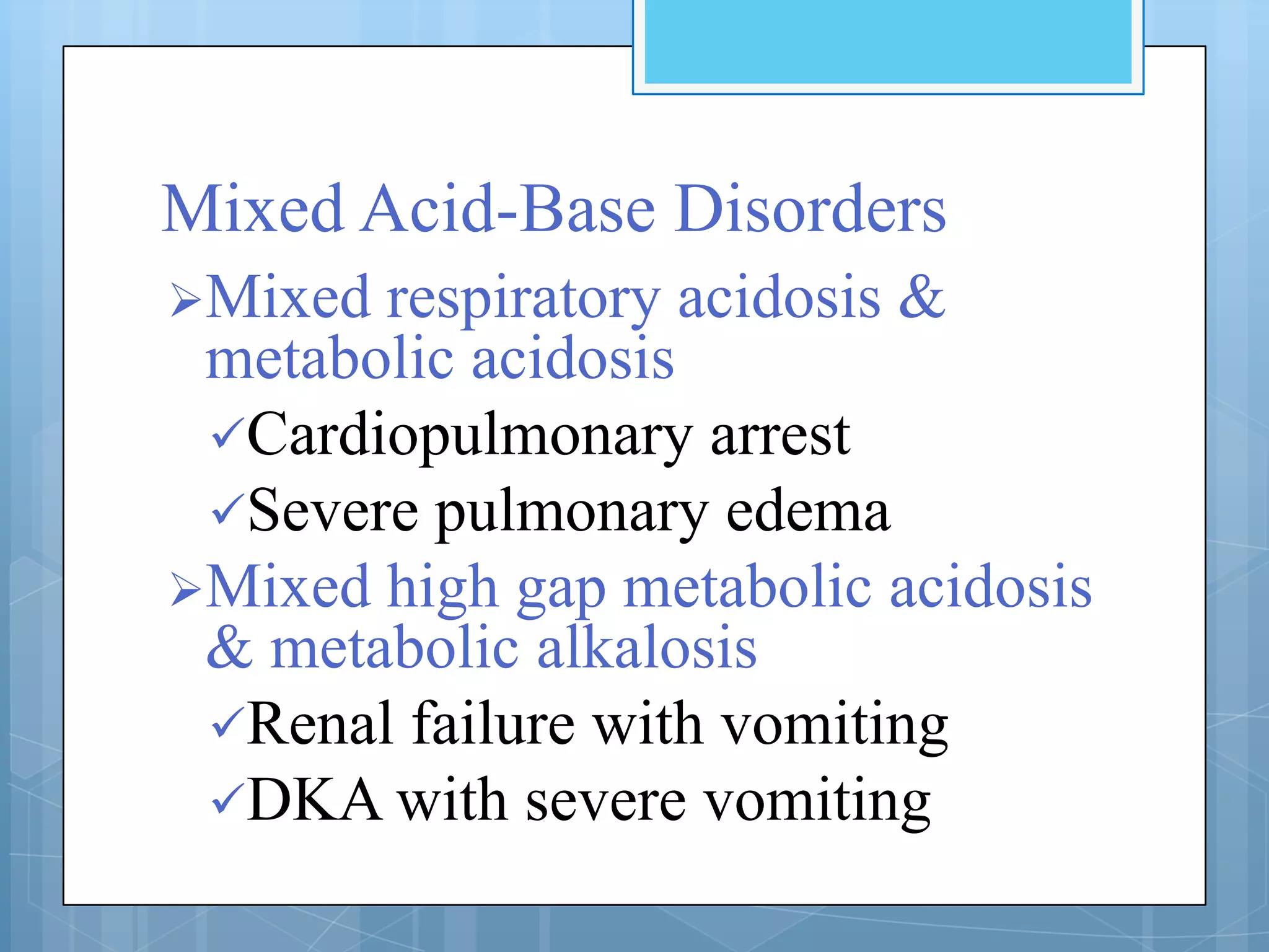 Mixed Acid-Base Disorders
Mixed respiratory acidosis &
 metabolic acidosis
 Cardiopulmonary arrest
 Severe pulmonary edema
Mixed high gap metabolic acidosis
 & metabolic alkalosis
 Renal failure with vomiting
 DKA with severe vomiting
 