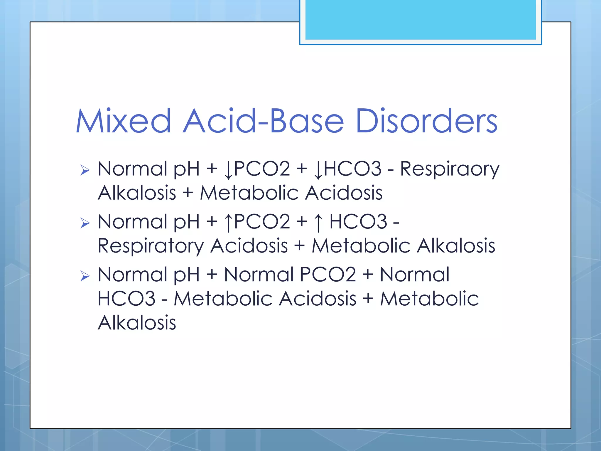 Mixed Acid-Base Disorders
 Normal pH + ↓PCO2 + ↓HCO3 - Respiraory
  Alkalosis + Metabolic Acidosis
 Normal pH + ↑PCO2 + ↑ HCO3 -
  Respiratory Acidosis + Metabolic Alkalosis
 Normal pH + Normal PCO2 + Normal
  HCO3 - Metabolic Acidosis + Metabolic
  Alkalosis
 