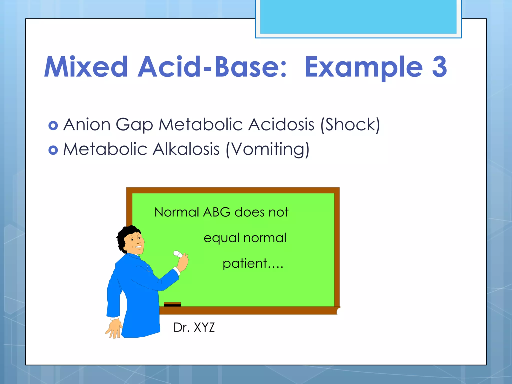 Mixed Acid-Base: Example 3
 AnionGap Metabolic Acidosis (Shock)
 Metabolic Alkalosis (Vomiting)



           Normal ABG does not

                  equal normal

                       patient….




             Dr. XYZ
 
