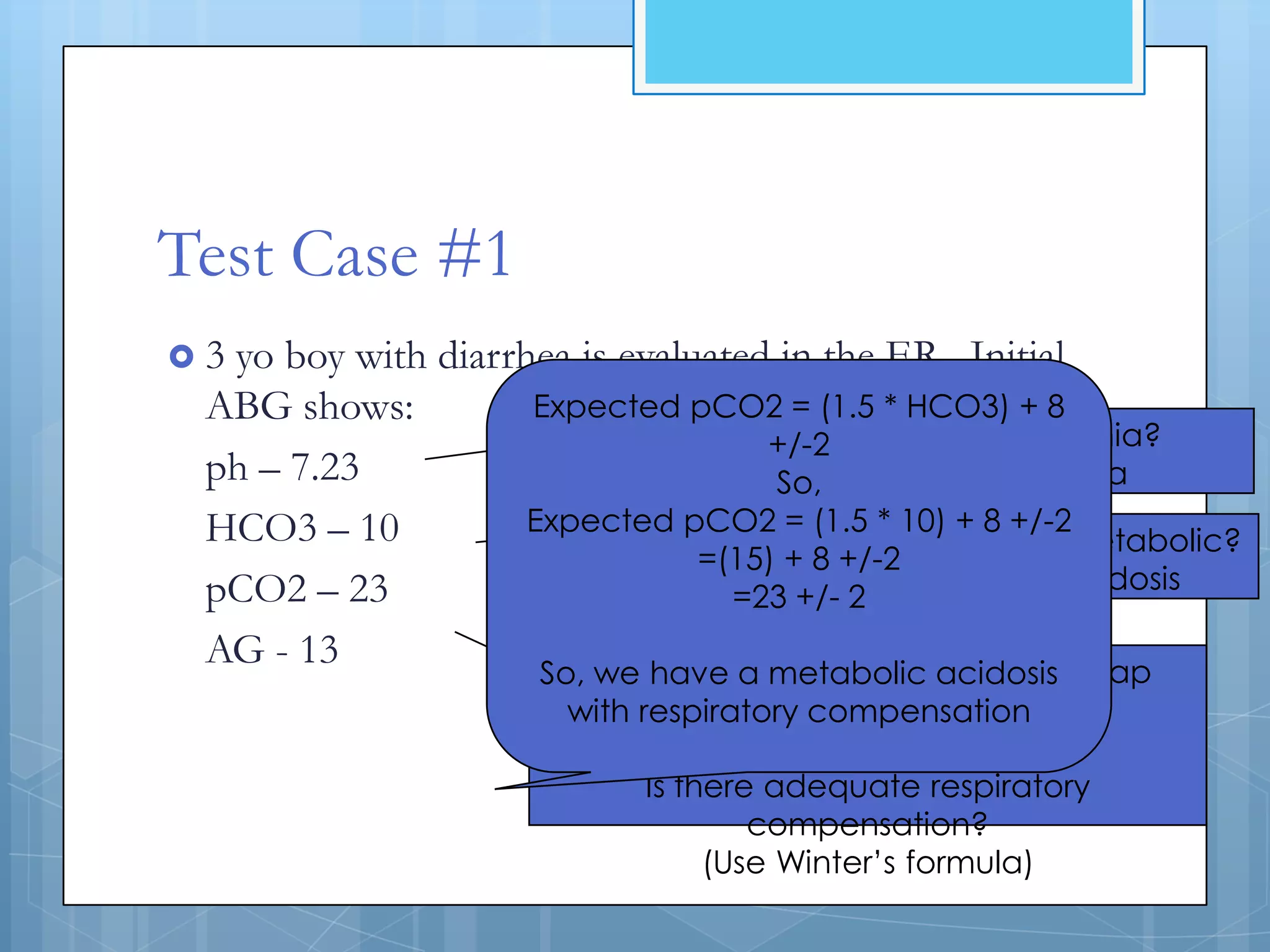 Test Case #1
3yo boy with diarrhea is evaluated in the ER. Initial
 ABG shows:         Expected pCO2 = (1.5 * HCO3) + 8
                                      Alkalemia or acidemia?
                                    +/-2
 ph – 7.23                           So, Low pH = acidemia
 HCO3 – 10          Expected pCO2 = (1.5 * 10) + 8 +/-2
                           Primary disturbance resp. or metabolic?
                               =(15) + 8 +/-2
 pCO2 – 23                     Low HCO3 = metabolic acidosis
                                 =23 +/- 2
 AG - 13               Normal AG so no need for Delta gap
                     So, we have a metabolic acidosis
                       with respiratoryequation
                                        compensation
                                           BUT
                             Is there adequate respiratory
                                     compensation?
                                  (Use Winter’s formula)
 