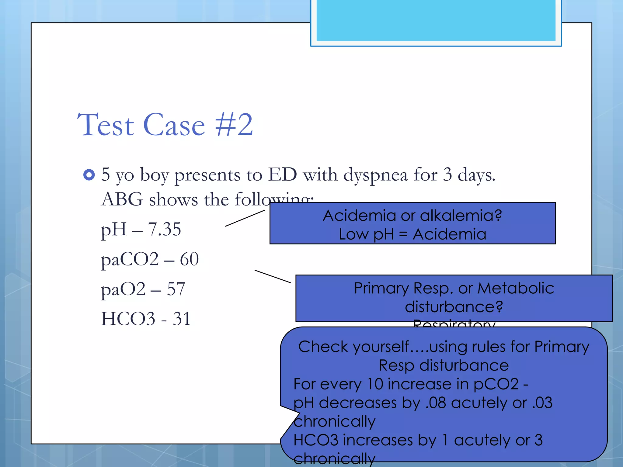 Test Case #2
5 yo boy presents to ED with dyspnea for 3 days.
 ABG shows the following:
                           Acidemia or alkalemia?
 pH – 7.35                   Low pH = Acidemia
 paCO2 – 60
 paO2 – 57                     Primary Resp. or Metabolic
                                     disturbance?
 HCO3 - 31                             Respiratory
                         Check yourself….using rules for Primary
                                    Resp disturbance
                        For every 10 increase in pCO2 -
                        pH decreases by .08 acutely or .03
                        chronically
                        HCO3 increases by 1 acutely or 3
                        chronically
 