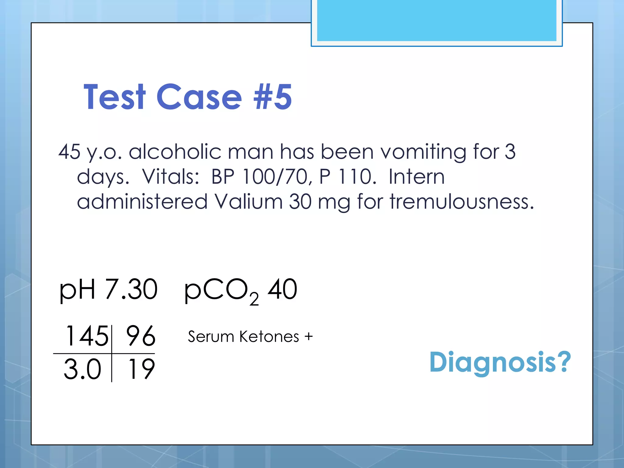 Test Case #5
45 y.o. alcoholic man has been vomiting for 3
  days. Vitals: BP 100/70, P 110. Intern
  administered Valium 30 mg for tremulousness.



pH 7.30 pCO2 40
145 96      Serum Ketones +

3.0 19                             Diagnosis?
 