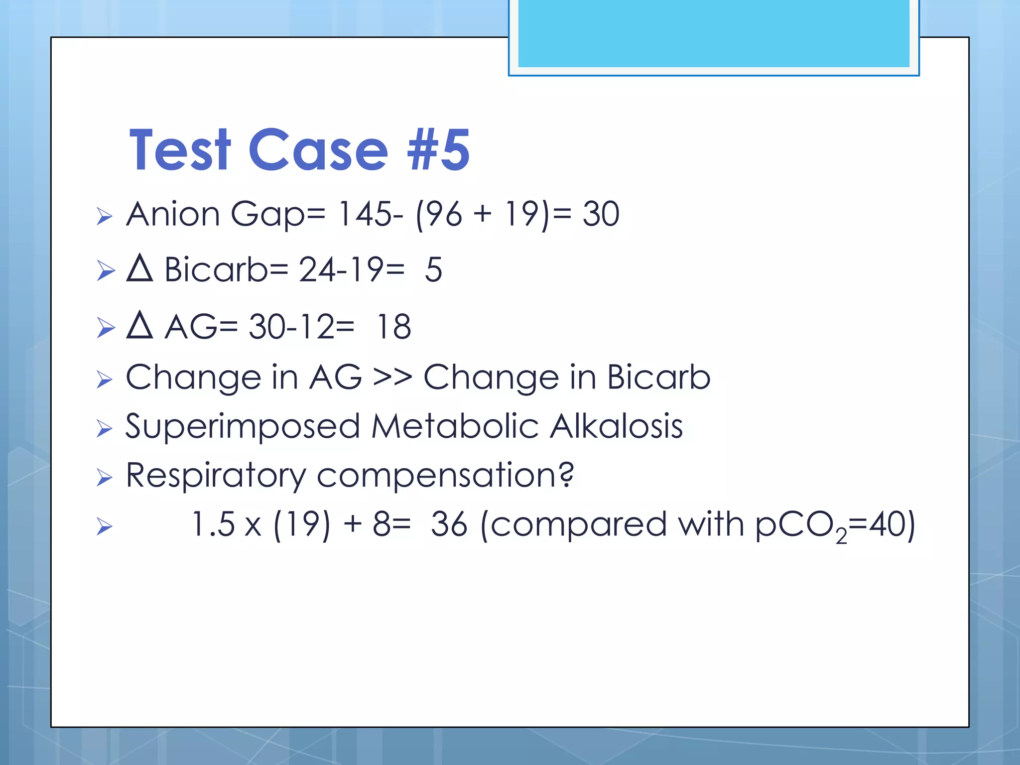 Test Case #5
   Anion Gap= 145- (96 + 19)= 30
 Δ Bicarb= 24-19= 5
 Δ AG= 30-12= 18
 Change in AG >> Change in Bicarb
 Superimposed Metabolic Alkalosis
 Respiratory compensation?
    1.5 x (19) + 8= 36 (compared with pCO2=40)
 