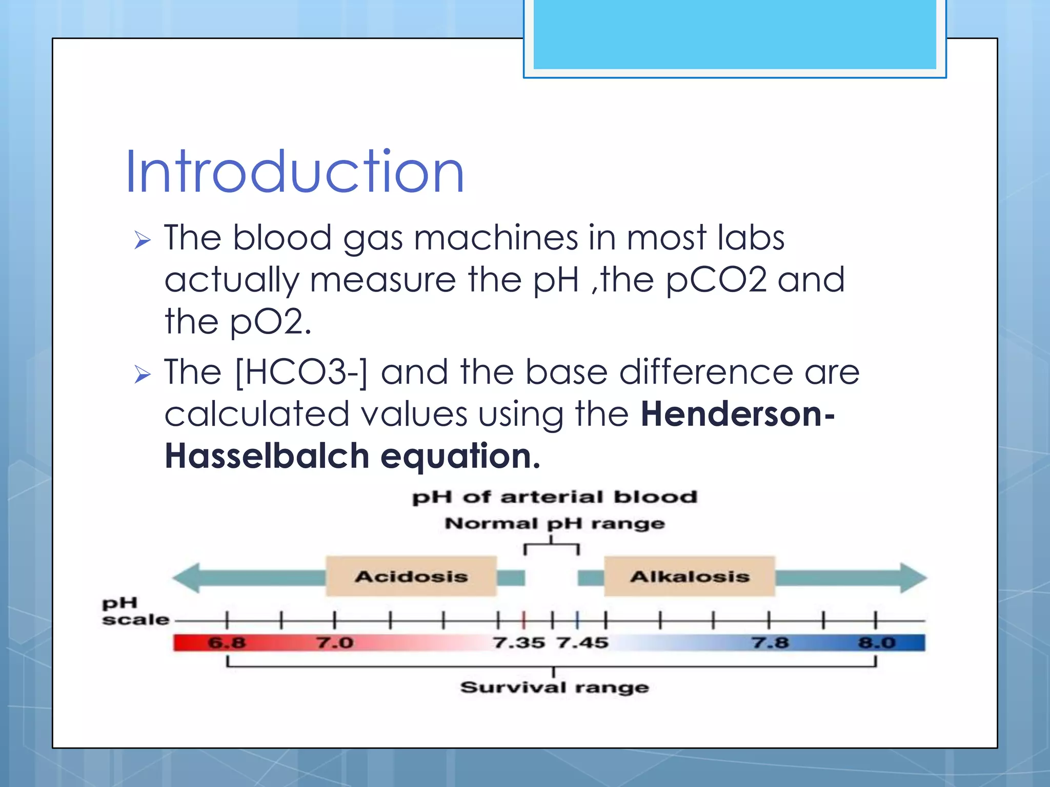 Introduction
 The blood gas machines in most labs
  actually measure the pH ,the pCO2 and
  the pO2.
 The [HCO3-] and the base difference are
  calculated values using the Henderson-
  Hasselbalch equation.
 