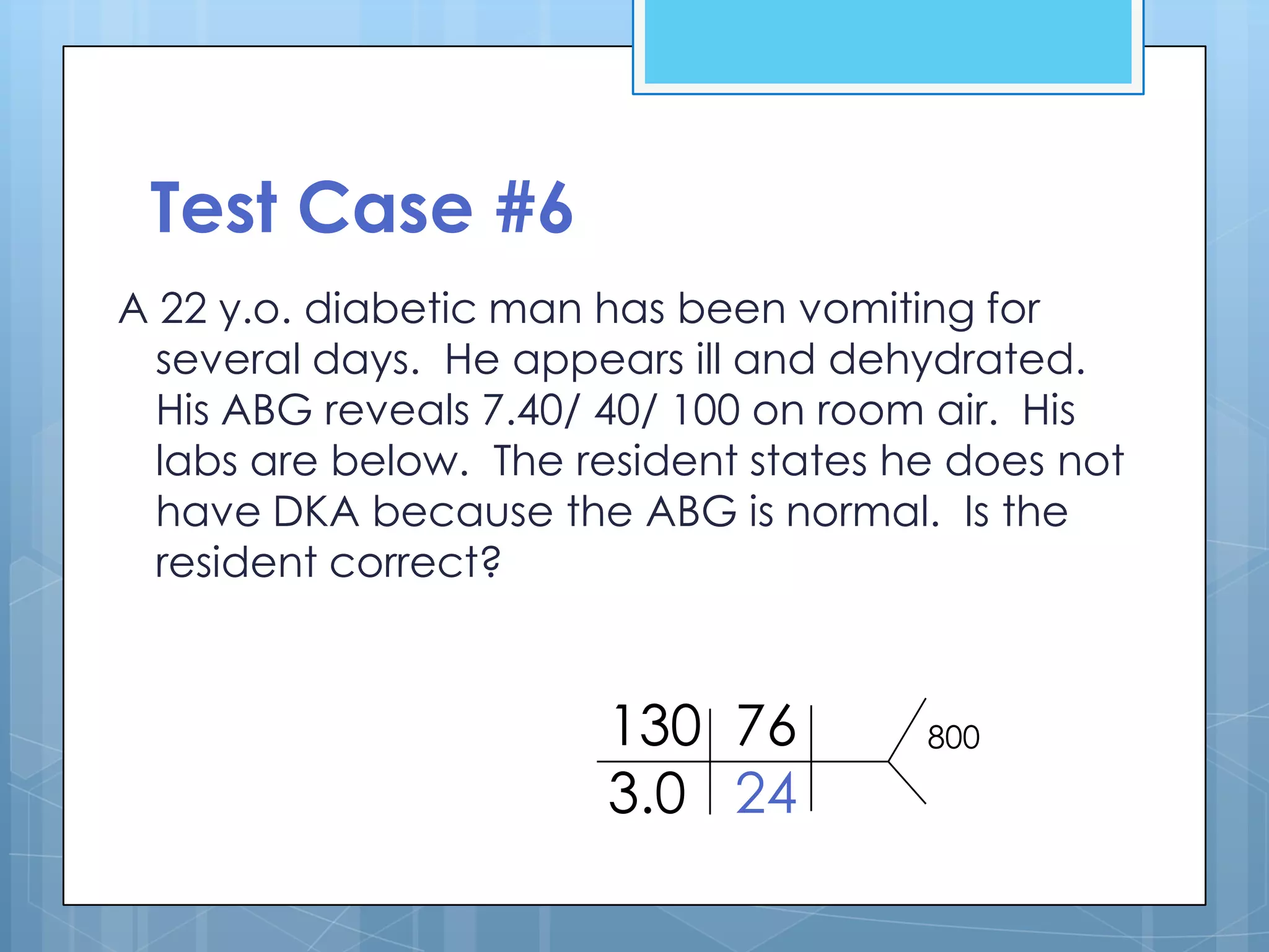 Test Case #6
A 22 y.o. diabetic man has been vomiting for
  several days. He appears ill and dehydrated.
  His ABG reveals 7.40/ 40/ 100 on room air. His
  labs are below. The resident states he does not
  have DKA because the ABG is normal. Is the
  resident correct?


                       130 76          800

                       3.0 24
 