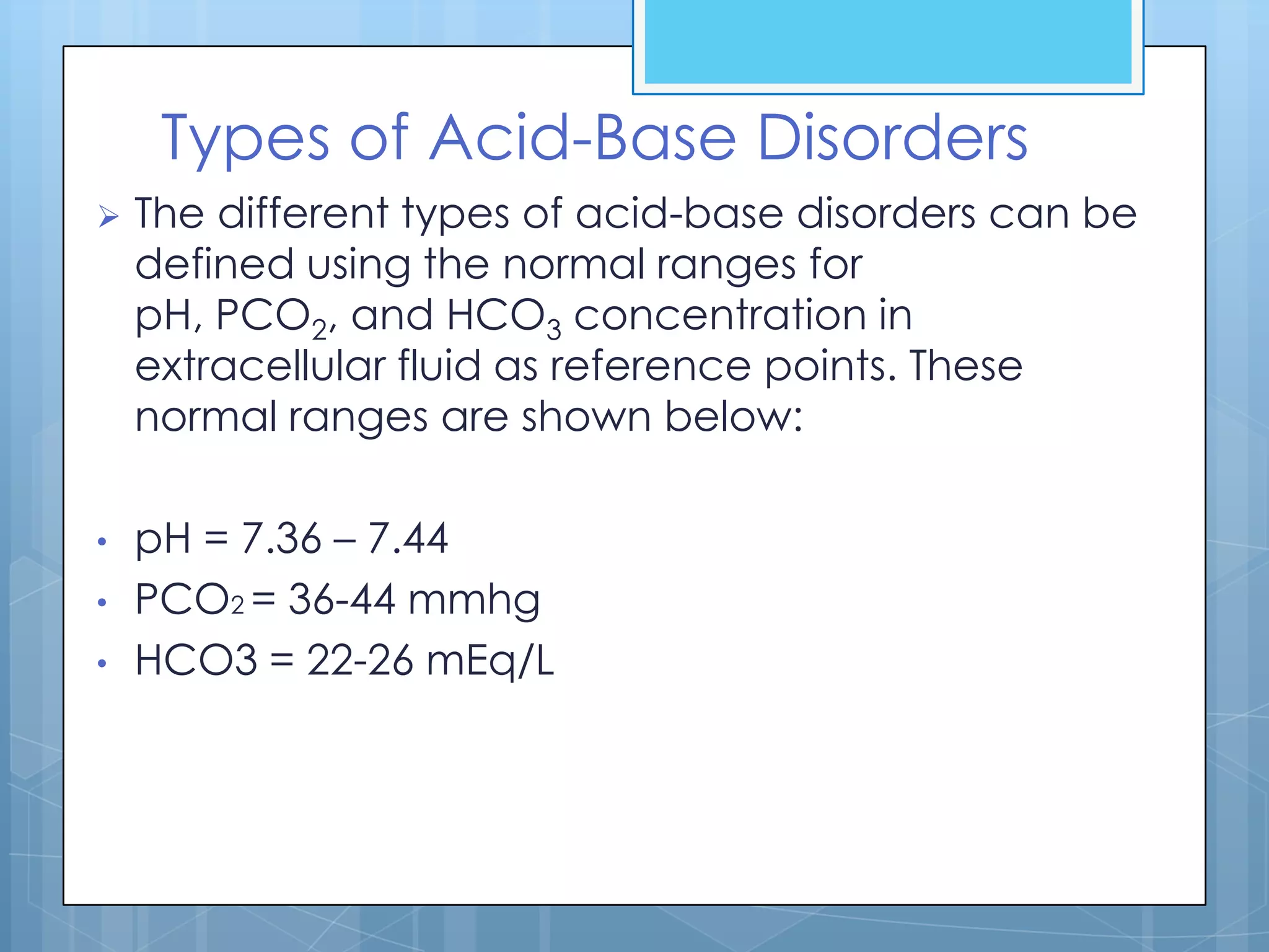Types of Acid-Base Disorders
   The different types of acid-base disorders can be
    defined using the normal ranges for
    pH, PCO2, and HCO3 concentration in
    extracellular fluid as reference points. These
    normal ranges are shown below:

•   pH = 7.36 – 7.44
•   PCO2 = 36-44 mmhg
•   HCO3 = 22-26 mEq/L
 