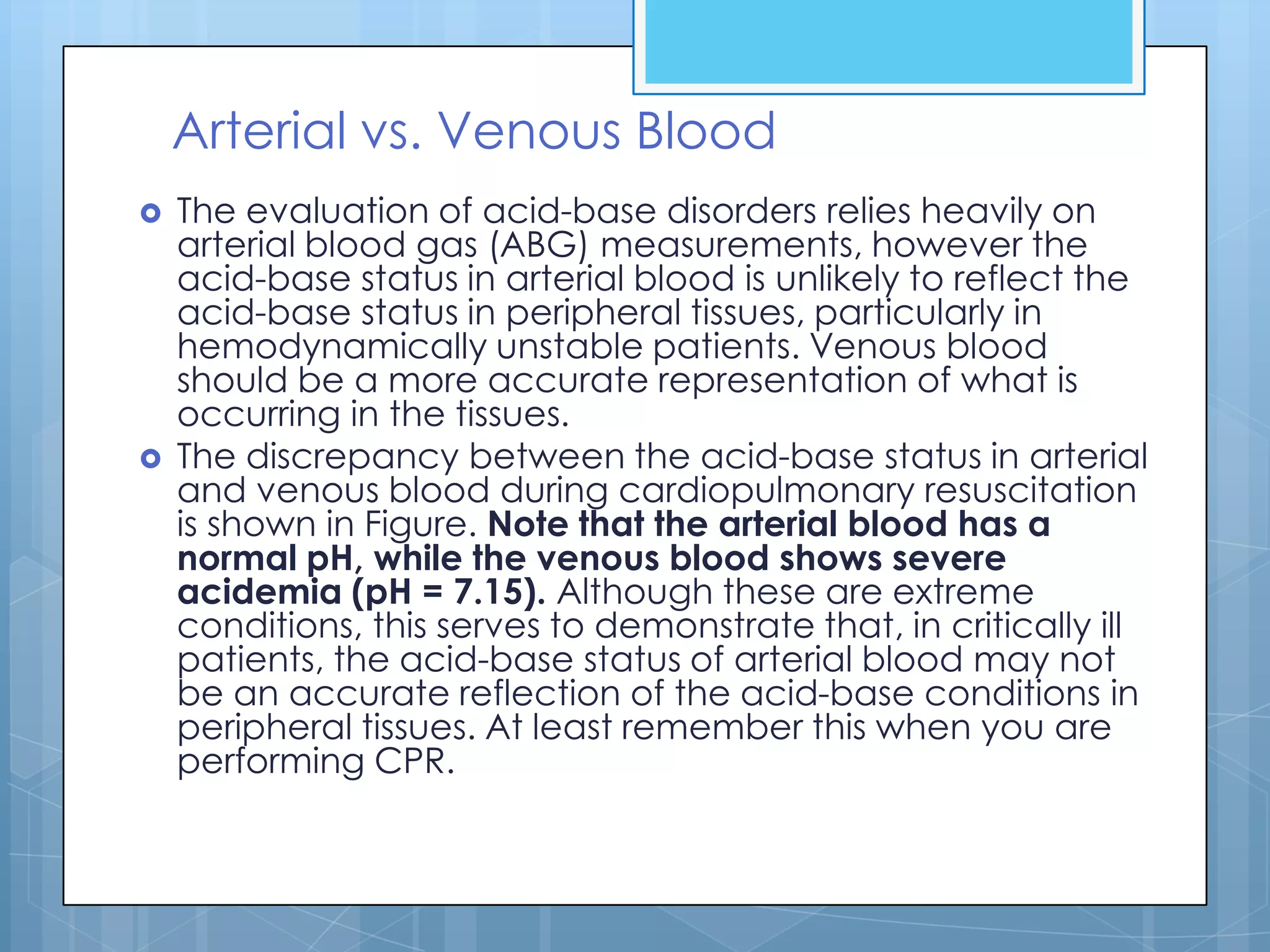 Arterial vs. Venous Blood
   The evaluation of acid-base disorders relies heavily on
    arterial blood gas (ABG) measurements, however the
    acid-base status in arterial blood is unlikely to reflect the
    acid-base status in peripheral tissues, particularly in
    hemodynamically unstable patients. Venous blood
    should be a more accurate representation of what is
    occurring in the tissues.
   The discrepancy between the acid-base status in arterial
    and venous blood during cardiopulmonary resuscitation
    is shown in Figure. Note that the arterial blood has a
    normal pH, while the venous blood shows severe
    acidemia (pH = 7.15). Although these are extreme
    conditions, this serves to demonstrate that, in critically ill
    patients, the acid-base status of arterial blood may not
    be an accurate reflection of the acid-base conditions in
    peripheral tissues. At least remember this when you are
    performing CPR.
 