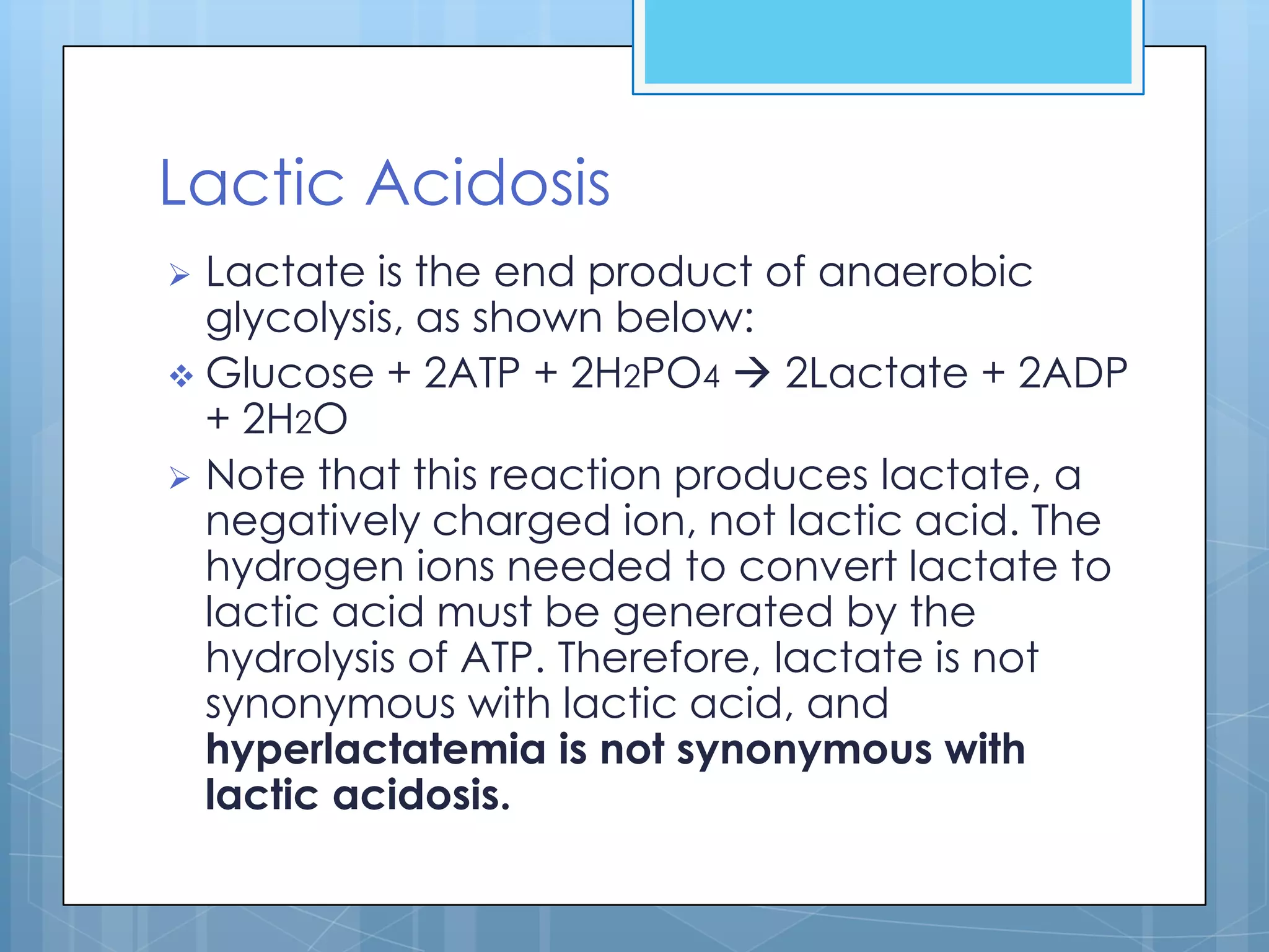 Lactic Acidosis
 Lactate is the end product of anaerobic
  glycolysis, as shown below:
 Glucose + 2ATP + 2H2PO4  2Lactate + 2ADP
  + 2H2O
 Note that this reaction produces lactate, a
  negatively charged ion, not lactic acid. The
  hydrogen ions needed to convert lactate to
  lactic acid must be generated by the
  hydrolysis of ATP. Therefore, lactate is not
  synonymous with lactic acid, and
  hyperlactatemia is not synonymous with
  lactic acidosis.
 