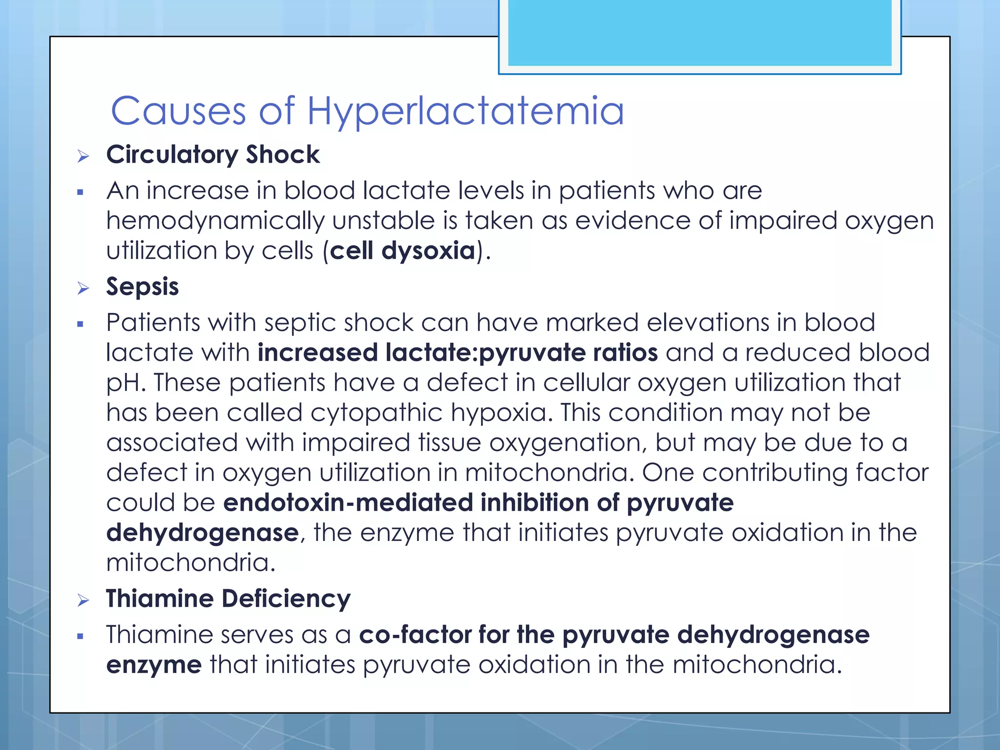 Causes of Hyperlactatemia
   Circulatory Shock
   An increase in blood lactate levels in patients who are
    hemodynamically unstable is taken as evidence of impaired oxygen
    utilization by cells (cell dysoxia).
   Sepsis
   Patients with septic shock can have marked elevations in blood
    lactate with increased lactate:pyruvate ratios and a reduced blood
    pH. These patients have a defect in cellular oxygen utilization that
    has been called cytopathic hypoxia. This condition may not be
    associated with impaired tissue oxygenation, but may be due to a
    defect in oxygen utilization in mitochondria. One contributing factor
    could be endotoxin-mediated inhibition of pyruvate
    dehydrogenase, the enzyme that initiates pyruvate oxidation in the
    mitochondria.
   Thiamine Deficiency
   Thiamine serves as a co-factor for the pyruvate dehydrogenase
    enzyme that initiates pyruvate oxidation in the mitochondria.
 