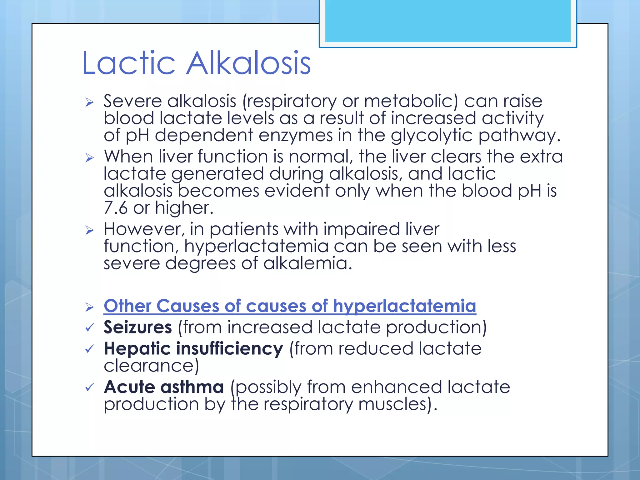 Lactic Alkalosis
   Severe alkalosis (respiratory or metabolic) can raise
    blood lactate levels as a result of increased activity
    of pH dependent enzymes in the glycolytic pathway.
   When liver function is normal, the liver clears the extra
    lactate generated during alkalosis, and lactic
    alkalosis becomes evident only when the blood pH is
    7.6 or higher.
   However, in patients with impaired liver
    function, hyperlactatemia can be seen with less
    severe degrees of alkalemia.

   Other Causes of causes of hyperlactatemia
   Seizures (from increased lactate production)
   Hepatic insufficiency (from reduced lactate
    clearance)
   Acute asthma (possibly from enhanced lactate
    production by the respiratory muscles).
 