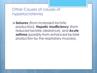 Other Causes of causes of
hyperlactatemia

 Seizures
         (from increased lactate
 production), Hepatic insufficiency (from
 reduced lactate clearance), and Acute
 asthma (possibly from enhanced lactate
 production by the respiratory muscles).
 