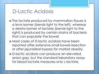 D-Lactic Acidosis
 The  lactate produced by mammalian tissues is
  a levo-isomer (bends light to the left), whereas
  a dextro-isomer of lactate (bends light to the
  right) is produced by certain strains of bacteria
  that can populate the bowel.
 Most cases of D-lactic acidosis have been
  reported after extensive small bowel resection
  or after jejunoileal bypass for morbid obesity.
 D-lactic acidosis can produce an elevated
  anion gap, but the standard laboratory assay
  for blood lactate measures only L-lactate.
 