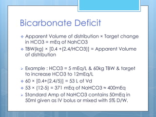 Bicarbonate Deficit
   Apparent Volume of distribution × Target change
    in HCO3 = mEq of NahCO3
   TBW(kg) × [0.4 +(2.4/HCO3)] = Apparent Volume
    of distribution

   Example : HCO3 = 5 mEq/L & 60kg TBW & target
    to increase HCO3 to 12mEq/L
   60 × [0.4+(2.4/5)] = 53 L of Vd
   53 × (12-5) = 371 mEq of NaHCO3 ≈ 400mEq
   Standard Amp of NaHCO3 contains 50mEq in
    50ml given as IV bolus or mixed with 5% D/W.
 