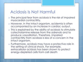Acidosis Is Not Harmful
   The principal fear from acidosis is the risk of impaired
    myocardial contractility.
   However, in the intact organism, acidemia is often
    accompanied by an increase in cardiac output.
   This is explained by the ability of acidosis to stimulate
    catecholamine release from the adrenals and to
    produce vasodilation. Therefore, impaired
    contractility from acidosis is less of a concern in the
    intact organism.
   Furthermore, acidosis may have a protective role in
    the setting of clinical shock. For example,
    extracellular acidosis has been shown to protect
    energy-depleted cells from cell death
 