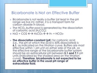 Bicarbonate Is Not an Effective Buffer
   Bicarbonate is not really a buffer (at least in the pH
    range we live in); rather, it is a transport form for
    carbon dioxide in blood.
   The HCO3 buffer pool is generated by the dissociation
    of carbonic acid (H2CO3):
   H2O + CO2  H2CO3  H+ + HCO3-

   The dissociation constant (pK) for carbonic acid
    (i.e., the pH at which the acid is 50% dissociated) is
    6.1, as indicated on the titration curve. Buffers are most
    effective within 1 pH unit on either side of the pK, so
    the effective range of the bicarbonate buffer system
    should be an extracellular pH between 5.1 and 7.1 pH
    units (indicated by the shaded area on the titration
    curve). Therefore, bicarbonate is not expected to be
    an effective buffer in the usual pH range of
    extracellular fluid.
 