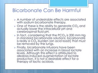 Bicarbonate Can Be Harmful
   A number of undesirable effects are associated
    with sodium bicarbonate therapy.
   One of these is the ability to generate CO2 and
    actually lower the intracellular pH and
    cerebrospinal fluid pH.
   In fact, considering that the PCO2 is 200 mm Hg
    in standard bicarbonate solutions, bicarbonate
    is really a CO2 burden (an acid load!) that must
    be removed by the lungs.
   Finally, bicarbonate infusions have been
    associated with an increase in blood lactate
    levels. Although this effect is attributed to
    alkalosis-induced augmentation of lactate
    production, it is not a desirable effect for a
    therapy of lactic acidosis.
 