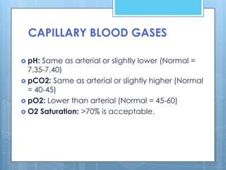 CAPILLARY BLOOD GASES

 pH: Same as arterial or slightly lower (Normal =
  7.35-7.40)
 pCO2: Same as arterial or slightly higher (Normal
  = 40-45)
 pO2: Lower than arterial (Normal = 45-60)
 O2 Saturation: >70% is acceptable.
 