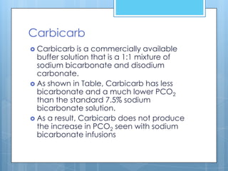 Carbicarb
 Carbicarb   is a commercially available
  buffer solution that is a 1:1 mixture of
  sodium bicarbonate and disodium
  carbonate.
 As shown in Table, Carbicarb has less
  bicarbonate and a much lower PCO2
  than the standard 7.5% sodium
  bicarbonate solution.
 As a result, Carbicarb does not produce
  the increase in PCO2 seen with sodium
  bicarbonate infusions
 