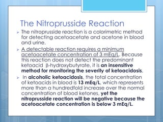 The Nitroprusside Reaction
   The nitroprusside reaction is a colorimetric method
    for detecting acetoacetate and acetone in blood
    and urine.
   A detectable reaction requires a minimum
    acetoacetate concentration of 3 mEq/L. Because
    this reaction does not detect the predominant
    ketoacid β-hydroxybutyrate, it is an insensitive
    method for monitoring the severity of ketoacidosis.
    In alcoholic ketoacidosis, the total concentration
    of ketoacids in blood is 13 mEq/L, which represents
    more than a hundredfold increase over the normal
    concentration of blood ketones, yet the
    nitroprusside reaction will be negative because the
    acetoacetate concentration is below 3 mEq/L.
 